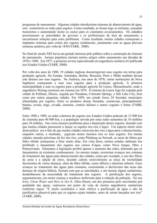 25

programas de saneamento. Algumas cidades introduziram sistemas de abastecimento de água,
sem construírem as redes para esgotos. Como resultado, as fossas logo se enchiam, causando
transtornos e aumentando muito os custos para os constantes esvaziamentos. Os cidadãos
pressionaram as autoridades do governo e os profissionais da área de saneamento a
encontrarem soluções para estes problemas. Como resultado, muitas cidades começaram a
implantar sistemas para coleta dos esgotos residenciais, juntamente com as águas pluviais
(sistema unitário), por volta de 1850 (TARR, 2000).
No final do século XIX havia um grande interesse pelo público sobre a construção de sistemas
de saneamento. Jornais populares traziam muitos artigos sobre saneamento nas décadas de
1870 e 1880. Em 1877, a primeira revista especializada em engenharia sanitária foi publicada
nos Estados Unidos (TARR, 2000).
Por volta dos anos de 1880, 19 cidades inglesas descarregavam seus esgotos em terras para
produção agrícola. Na Europa, Antuérpia, Berlim, Bruxelas, Paris e Milão também davam
este destino aos seus esgotos. Na América, nos anos de 1870, várias instituições da Nova
Inglaterra começaram a usar seus esgotos para a produção agrícola. A primeira
municipalidade a usar os esgotos para a produção agrícola foi Lenox, Massachusetts, onde o
engenheiro Waring construiu um sistema em 1876. O sistema de Lenox logo foi copiado pela
cidade de Pullman, Illinois, seguida por Pasadena, Colorado Springs, e Salt Lake City, bem
como por outras pequenas cidades. Em 1899, um estudo listou 24 fazendas municipais
alimentadas por esgotos. Entre os produtos destas fazendas, constavam, principalmente:
batatas, aveias, trigo, cevada, cenouras, centeio italiano e outros vegetais e frutas (TARR,
2000).
Entre 1890 e 1909, as redes coletoras de esgotos nos Estados Unidos pularam de 12 800 km
de extensão para 40 000 km, e a população servida por estas redes aumentou de 16 milhões
para 34 milhões. Isto criou imensos problemas para a disposição destes esgotos, fazendo com
que muitas cidades passassem a lançar os esgotos nos rios e lagos. Um aspecto muito sério
desta prática era o fato de que muitas cidades retiravam dos rios a água para o abastecimento,
enquanto outras, a montante, jogavam nestes mesmos rios os seus esgotos. Em muitas
cidades situadas próximas da foz dos rios, como Pittsburg ou Newark, as taxas de óbitos por
febre tifóide começaram a ficar muito altas. Em vista disso, muitos estados editaram leis
proibindo o lançamento dos esgotos nos cursos d’água, como Nova Iorque, Ohio e
Pennsylvania. Entretanto a legislação proibia apenas o aumento das redes, tolerando que os
lançamentos já existentes continuassem. Ao mesmo tempo, ocorreram avanços nos sistemas
de tratamento das águas para abastecimento das cidades, como por exemplo, o uso dos filtros
de areia e a adição de cloro, fazendo caírem sensivelmente as taxas de mortalidade
decorrentes de várias doenças, além da febre tifóide, como difteria e diarréias infantis. Estes
avanços no tratamento das águas para consumo, ocasionando o decréscimo das taxas das
doenças de origem hídrica, fizeram com que as autoridades, e até mesmo alguns sanitaristas,
desdenhassem da necessidade do tratamento dos esgotos. A purificação dos esgotos,
argumentavam, era muito custosa e resultava ineficiente para a redução da poluição. No seu
livro, Clean Water and How to Get It, Allen Hazen, um dos pioneiros pelo movimento pró
qualidade das águas, expressou um ponto de vista de muitos engenheiros sanitaristas
conforme segue: “É muito econômica e mais efetiva a purificação da água e não há
justificativa plausível para que os esgotos sejam tratados, antes de serem lançados nos rios”
(TARR, 2000).
__________________________________________________________________________________________
Sistema Modular de Gestão de Águas Residuárias Domiciliares

 