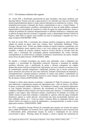 26

3.3.1 – Os sistemas coletores dos esgotos
No século XIX, a distribuição generalizada de água encanada e das peças sanitárias com
descarga hídrica, fizeram com que a água passasse a ser utilizada com uma nova finalidade:
afastar propositadamente dejetos e outras sujeiras indesejáveis ao ambiente de vivência. Estas
instalações provocaram a saturação das fossas, contaminando as ruas e o lençol freático. A
evolução dos conhecimentos científicos, principalmente na área da saúde pública, tornaram
imprescindível a necessidade de canalizar as vazões de esgoto de origem doméstica. Assim, a
solução do problema foi canalizar obrigatoriamente os efluentes domésticos e industriais para
as galerias de águas pluviais existentes, originando, assim, o denominado Sistema Unitário de
Esgotos, onde todos os esgotos eram reunidos em uma só canalização e lançados nos rios e
lagos receptores (MUMFORD, 1998).
No final do século XIX, a construção dos sistemas unitários propagou-se pelas principais
cidades do mundo na época, entre elas, Londres, Paris, Amsterdam, Hamburgo, Viena,
Chicago e Buenos Aires. Porém, nas cidades situadas em regiões tropicais e equatoriais, com
índice pluviométrico muito superior (cinco a seis vezes maiores que a média européia, por
exemplo), a adoção de sistemas unitários tornou-se inviável devido ao elevado custo das
obras, pois a construção das avantajadas galerias transportadoras das vazões máximas
contrapunham-se às desfavoráveis condições econômicas características dos países situados
nestas faixas do globo terrestre (FERNANDES, 2000).
No entanto, a evolução tecnológica nas nações mais adiantadas, como a Inglaterra, por
exemplo, e a necessidade do intercâmbio comercial, forçavam a instalação de medidas
sanitárias eficientes, pois a proliferação de pestes e doenças contagiosas em cidades
desprovidas dessas iniciativas propiciavam, logicamente, aos seus visitantes os mesmos riscos
de contaminação, gerando insegurança e implicando, portanto, que os navios comerciais da
época retirassem seus portos de suas rotas marítimas, temendo contaminação da tripulação e,
conseqüentemente, causando prejuízos constantes às nações mais pobres e dependentes do
comércio internacional. No Brasil relacionavam-se nesta situação, notadamente os portos do
Rio de Janeiro e Santos (FERNANDES, 2000).
Temendo os efeitos deste desastre econômico, o imperador D. Pedro II contratou os ingleses
para elaborarem e implantarem sistemas de esgotamento para o Rio de Janeiro e São Paulo,
na época, as principais cidades brasileiras. Ao estudarem a situação, os projetistas depararamse com situações peculiares e diferentes das encontradas na Europa, principalmente as
condições climáticas (clima tropical, com chuvas muito mais intensas) e a urbanização (lotes
grandes e ruas largas). Após criteriosos estudos e justificativas foi adotado, na ocasião, um
inédito sistema no qual eram coletadas e conduzidas às galerias, além das águas residuárias
domésticas, apenas as vazões pluviais provenientes das áreas pavimentadas interiores aos
lotes (telhados, pátios, etc.). Criava-se então, o Sistema Misto ou Separador Parcial, cujo
objetivo básico era reduzir os custos de implantação e, consequentemente, as tarifas a serem
pagas pelos usuários (FERNANDES, 2000).
Em 1879, o engenheiro George Waring foi contratado para projetar um sistema de esgotos
para a cidade de Memphis, no Tennesee, EUA, região onde predominava uma economia rural
e relativamente pobre, praticamente incapaz de custear a implantação de um sistema
convencional à época. Warning, diante da situação, e contra a opinião dos sanitaristas de
__________________________________________________________________________________________
Luiz Augusto dos Santos Ercole – Dissertação de Mestrado – Porto Alegre: PPGEC/UFRGS, 2003

 