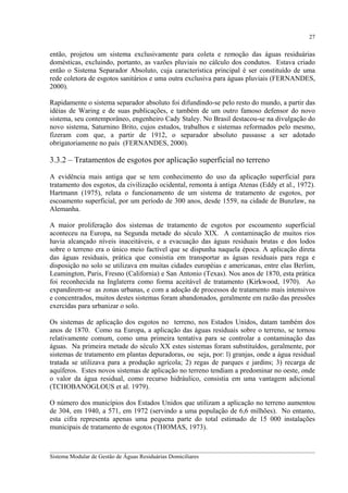 27

então, projetou um sistema exclusivamente para coleta e remoção das águas residuárias
domésticas, excluindo, portanto, as vazões pluviais no cálculo dos condutos. Estava criado
então o Sistema Separador Absoluto, cuja característica principal é ser constituído de uma
rede coletora de esgotos sanitários e uma outra exclusiva para águas pluviais (FERNANDES,
2000).
Rapidamente o sistema separador absoluto foi difundindo-se pelo resto do mundo, a partir das
idéias de Waring e de suas publicações, e também de um outro famoso defensor do novo
sistema, seu contemporâneo, engenheiro Cady Staley. No Brasil destacou-se na divulgação do
novo sistema, Saturnino Brito, cujos estudos, trabalhos e sistemas reformados pelo mesmo,
fizeram com que, a partir de 1912, o separador absoluto passasse a ser adotado
obrigatoriamente no país (FERNANDES, 2000).

3.3.2 – Tratamentos de esgotos por aplicação superficial no terreno
A evidência mais antiga que se tem conhecimento do uso da aplicação superficial para
tratamento dos esgotos, da civilização ocidental, remonta à antiga Atenas (Eddy et al., 1972).
Hartmann (1975), relata o funcionamento de um sistema de tratamento de esgotos, por
escoamento superficial, por um período de 300 anos, desde 1559, na cidade de Bunzlaw, na
Alemanha.
A maior proliferação dos sistemas de tratamento de esgotos por escoamento superficial
aconteceu na Europa, na Segunda metade do século XIX. A contaminação de muitos rios
havia alcançado níveis inaceitáveis, e a evacuação das águas residuais brutas e dos lodos
sobre o terreno era o único meio factível que se dispunha naquela época. A aplicação direta
das águas residuais, prática que consistia em transportar as águas residuais para rega e
disposição no solo se utilizava em muitas cidades européias e americanas, entre elas Berlim,
Leamington, Paris, Fresno (California) e San Antonio (Texas). Nos anos de 1870, esta prática
foi reconhecida na Inglaterra como forma aceitável de tratamento (Kirkwood, 1970). Ao
expandirem-se as zonas urbanas, e com a adoção de processos de tratamento mais intensivos
e concentrados, muitos destes sistemas foram abandonados, geralmente em razão das pressões
exercidas para urbanizar o solo.
Os sistemas de aplicação dos esgotos no terreno, nos Estados Unidos, datam também dos
anos de 1870. Como na Europa, a aplicação das águas residuais sobre o terreno, se tornou
relativamente comum, como uma primeira tentativa para se controlar a contaminação das
águas. Na primeira metade do século XX estes sistemas foram substituídos, geralmente, por
sistemas de tratamento em plantas depuradoras, ou seja, por: l) granjas, onde a água residual
tratada se utilizava para a produção agrícola; 2) regas de parques e jardins; 3) recarga de
aquíferos. Estes novos sistemas de aplicação no terreno tendiam a predominar no oeste, onde
o valor da água residual, como recurso hidráulico, consistia em uma vantagem adicional
(TCHOBANOGLOUS et al. 1979).
O número dos municípios dos Estados Unidos que utilizam a aplicação no terreno aumentou
de 304, em 1940, a 571, em 1972 (servindo a uma população de 6,6 milhões). No entanto,
esta cifra representa apenas uma pequena parte do total estimado de 15 000 instalações
municipais de tratamento de esgotos (THOMAS, 1973).
__________________________________________________________________________________________
Sistema Modular de Gestão de Águas Residuárias Domiciliares

 