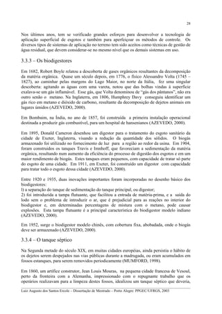 28

Nos últimos anos, tem se verificado grandes esforços para desenvolver a tecnologia de
aplicação superficial de esgotos e também para aperfeiçoar os métodos de controle. Os
diversos tipos de sistemas de aplicação no terreno tem sido aceitos como técnicas de gestão de
água residual, que devem considerar-se no mesmo nível que os demais sistemas em uso.

3.3.3 – Os biodigestores
Em 1682, Robert Boyle relatou a descoberta de gases orgânicos resultantes da decomposição
da matéria orgânica. Quase um século depois, em 1776, o físico Alessandro Volta (1745 –
1827), ao caminhar pelas margens do Lago Maior, no norte da Itália, fez uma singular
descoberta: agitando as águas com uma vareta, notou que das bolhas vindas à superfície
exalava-se um gás inflamável. Esse gás, que Volta denominou de “gás dos pântanos”, não era
outro senão o metano. Na Inglaterra, em 1806, Humphrey Davy conseguiu identificar um
gás rico em metano e dióxido de carbono, resultante da decomposição de dejetos animais em
lugares úmidos (AZEVEDO, 2000).
Em Bombaim, na Índia, no ano de 1857, foi construída a primeira instalação operacional
destinada a produzir gás combustível, para um hospital de hansenianos (AZEVEDO, 2000).
Em 1895, Donald Cameron desenhou um digestor para o tratamento do esgoto sanitário da
cidade de Exeter, Inglaterra, visando a redução da quantidade dos sólidos. O biogás
armazenado foi utilizado no fornecimento de luz para a região ao redor da usina. Em 1904,
foram construidos os tanques Travis e Imnhoff, que favoreciam a sedimentação da matéria
orgânica, resultando num aumento da eficiência do processo de digestão dos esgotos e em um
maior rendimento de biogás. Estes tanques eram pequenos, com capacidade de tratar só parte
do esgoto de uma cidade. Em 1911, em Exeter, foi construído um digestor com capacidade
para tratar todo o esgoto dessa cidade (AZEVEDO, 2000).
Entre 1920 e 1935, duas inovações importantes foram incorporadas no desenho básico dos
biodigestores:
l) a separação do tanque de sedimentação do tanque principal, ou digestor;
2) foi introduzida a tampa flutuante, que facilitou a entrada de matéria-prima, e a saída do
lodo sem o problema de introduzir o ar, que é prejudicial para as reações no interior do
biodigestor e, em determinadas percentagens de mistura com o metano, pode causar
explosões. Esta tampa flutuante é a principal característica do biodigestor modelo indiano
(AZEVEDO, 2000).
Em 1952, surge o biodigestor modelo chinês, com cobertura fixa, abobadada, onde o biogás
deve ser armazenado (AZEVEDO, 2000).

3.3.4 – O tanque séptico
Na Segunda metade do século XIX, em muitas cidades européias, ainda persistia o hábito de
os dejetos serem despejados nas vias públicas durante a madrugada, ou eram acumulados em
fossos estanques, para serem removidos periodicamente (MUMFORD, 1998).
Em 1860, um artífice construtor, Jean Louis Mouras, na pequena cidade francesa de Vesoul,
perto da fronteira com a Alemanha, impressionado com o repugnante trabalho que os
operários realizavam para a limpeza destes fossos, idealizou um tanque séptico que deveria,
__________________________________________________________________________________________
Luiz Augusto dos Santos Ercole – Dissertação de Mestrado – Porto Alegre: PPGEC/UFRGS, 2003

 