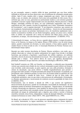 29

na sua concepção, separar a matéria sólida da água, permitindo que esta fosse melhor
infiltrada no terreno por um fosso absorvente, sem os problemas de colmatação causado pelos
sólidos. Após l2 anos, mandou abrir o tanque, imaginando que estaria cheio de matéria
sólida, o que, no entanto, não aconteceu: havia uma certa quantidade de lodo escuro, fino e
uniforme que, uma vez seco, apresentava-se praticamente inodoro e com estrutura granulosa
semelhante à da terra vegetal. Impressionado com esta descoberta, Mouras procurou o Abade
Moigne, autoridade científica da época, em cuja colaboração empreendeu uma série de
experiências até 1881, quando o invento foi patenteado com o título “Eliminador Automático
de Excrementos”, com a seguinte descrição: “É um dispositivo misterioso, que consiste em
um receptáculo, hermeticamente protegido por selos hídricos. Através de um funcionamento
misterioso, que encerra um princípio inteiramente novo, ele transforma rapidamente toda a
matéria excrementícia recebida em um fluido homogêneo, apenas um pouco turvo, retendo
todos os sólidos em suspensão sob a forma de material com fibras pouco visíveis. Esse
receptáculo, ou tanque, tem auto-descarga e funciona continuamente” (CARDÃO, 1972).
A denominação de tanque, ou fossa, deve-se, segundo alguns autores, à origem da palavra:
fossa, se for francesa, ou tanque se for inglesa. Branco (1989) define o uso do termo tanque
séptico, quando construído em alvenaria, ou outro material, e fossa séptica quando for um
simples buraco ou fossa cavada no solo. A Associação Brasileira de Normas Técnicas usa a
denominação tanque séptico.
Baseado nas então recentes descobertas de Pasteur, Mouras acreditava, com razão, que a
redução observada no volume da matéria sedimentável do esgoto fosse devida à atividade
bacteriana, que produzia a liquefação e gaseificação dos sólidos orgânicos, em ambiente
anaeróbio, através do processo denominado fermentação. Daí a denominação séptico, que foi
adotada para o tanque. Essa palavra deriva de sepsis, que significa decomposição,
putrefação, fenômenos em que intervém a atividade microbiológica ( BRANCO, 1989).
Karl Imnhoff construiu em 1906, em Emscher, na Alemanha, o conhecido poço decantador
vertical, que consistia num cilindro de eixo vertical, terminando na parte inferior em forma de
cone invertido, sendo atravessado, na parte superior, por uma calha prismática, formando a
câmara de decantação, cuja aresta inferior é fendida longitudinalmente para permitir a
passagem dos lodos pesados. O liquido passando pela câmara de decantação vai perdendo, por
precipitação, toda a substância pesada e as mais leves vão ficando retidas na superfície da veia
líquida, constituindo a camada de lodos leves. Embora tal tipo de fossa tenha sido
considerado satisfatório, uma vez que reúne os dois processos de sedimentação e fermentação,
os efluentes apresentavam o inconveniente de conterem excessiva quantidade de lodos leves
(CARDÃO, 1972).
Posteriormente, mas só durante a década de 1950, é que ocorreu um significativo
desenvolvimento do processo, quando foi reconhecida a necessidade de manutenção de uma
população grande de bactérias metanogênicas nos digestores. Naquela época, foi introduzida
a mistura mecanizada nos digestores, como também foi desenvolvido o processo de contato
anaeróbio, o qual utilizou uma concepção similar à do processo de lodos ativados, ou seja, foi
adicionado um tanque de sedimentação após o digestor, para coletar e reciclar a biomassa
anaeróbia, tornando, dessa forma, independente o tempo de detenção hidráulico, do tempo de
retenção da biomassa no reator (MacCARTY, 1982, apud FORESTI et al., 1999).
No Brasil, até a década de 1970, o uso de processos anaeróbios para o tratamento de esgoto
era restrito, basicamente, às lagoas anaeróbias, aos decanto-digestores (fossas sépticas e
__________________________________________________________________________________________
Sistema Modular de Gestão de Águas Residuárias Domiciliares

 