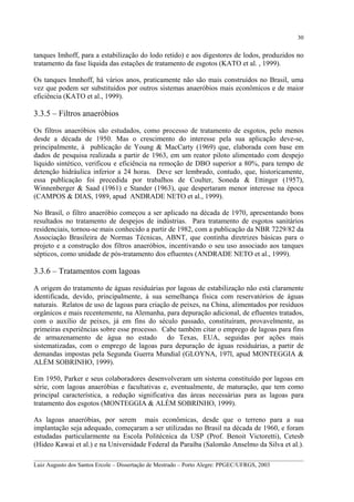 30

tanques Imhoff, para a estabilização do lodo retido) e aos digestores de lodos, produzidos no
tratamento da fase líquida das estações de tratamento de esgotos (KATO et al. , 1999).
Os tanques Imnhoff, há vários anos, praticamente não são mais construídos no Brasil, uma
vez que podem ser substituídos por outros sistemas anaeróbios mais econômicos e de maior
eficiência (KATO et al., 1999).

3.3.5 – Filtros anaeróbios
Os filtros anaeróbios são estudados, como processo de tratamento de esgotos, pelo menos
desde a década de 1950. Mas o crescimento do interesse pela sua aplicação deve-se,
principalmente, à publicação de Young & MacCarty (1969) que, elaborada com base em
dados de pesquisa realizada a partir de 1963, em um reator piloto alimentado com despejo
líquido sintético, verificou e eficiência na remoção de DBO superior a 80%, para tempo de
detenção hidráulica inferior a 24 horas. Deve ser lembrado, contudo, que, historicamente,
essa publicação foi precedida por trabalhos de Coulter, Soneda & Ettinger (1957),
Winnenberger & Saad (1961) e Stander (1963), que despertaram menor interesse na época
(CAMPOS & DIAS, 1989, apud ANDRADE NETO et al., 1999).
No Brasil, o filtro anaeróbio começou a ser aplicado na década de 1970, apresentando bons
resultados no tratamento de despejos de indústrias. Para tratamento de esgotos sanitários
residenciais, tornou-se mais conhecido a partir de 1982, com a publicação da NBR 7229/82 da
Associação Brasileira de Normas Técnicas, ABNT, que continha diretrizes básicas para o
projeto e a construção dos filtros anaeróbios, incentivando o seu uso associado aos tanques
sépticos, como unidade de pós-tratamento dos efluentes (ANDRADE NETO et al., 1999).

3.3.6 – Tratamentos com lagoas
A origem do tratamento de águas residuárias por lagoas de estabilização não está claramente
identificada, devido, principalmente, à sua semelhança física com reservatórios de águas
naturais. Relatos de uso de lagoas para criação de peixes, na China, alimentados por resíduos
orgânicos e mais recentemente, na Alemanha, para depuração adicional, de efluentes tratados,
com o auxílio de peixes, já em fins do século passado, constituíram, provavelmente, as
primeiras experiências sobre esse processo. Cabe também citar o emprego de lagoas para fins
de armazenamento de água no estado do Texas, EUA, seguidas por ações mais
sistematizadas, com o emprego de lagoas para depuração de águas residuárias, a partir de
demandas impostas pela Segunda Guerra Mundial (GLOYNA, 197l, apud MONTEGGIA &
ALÉM SOBRINHO, 1999).
Em 1950, Parker e seus colaboradores desenvolveram um sistema constituído por lagoas em
série, com lagoas anaeróbias e facultativas e, eventualmente, de maturação, que tem como
principal característica, a redução significativa das áreas necessárias para as lagoas para
tratamento dos esgotos (MONTEGGIA & ALÉM SOBRINHO, 1999).
As lagoas anaeróbias, por serem mais econômicas, desde que o terreno para a sua
implantação seja adequado, começaram a ser utilizadas no Brasil na década de 1960, e foram
estudadas particularmente na Escola Politécnica da USP (Prof. Benoit Victoretti), Cetesb
(Hideo Kawai et al.) e na Universidade Federal da Paraíba (Salomão Anselmo da Silva et al.).
__________________________________________________________________________________________
Luiz Augusto dos Santos Ercole – Dissertação de Mestrado – Porto Alegre: PPGEC/UFRGS, 2003

 