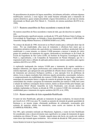 31

Os procedimentos de projetos de lagoas anaeróbias, inicialmente utilizados, sofreram algumas
modificações sensíveis, e essas lagoas vêm sendo bastante utilizadas para o tratamento de
esgotos domésticos, quase sempre precedendo a lagoas fotossintéticas, em um tipo de sistema
denominado no Brasil, pelo Prof. Benoit A . Victoretti, de sistema australiano (KATO et al.,
1999).

3.3.7 – Reatores anaeróbios de fluxo ascendente e manta de lodo
Os reatores anaeróbios de fluxo ascendente e manta de lodo, que são descritos no capítulo
sete,
foram aperfeiçoados significativamente, na década de 1970, pelo Professor Gatze Lettinga, na
Universidade de Wageningen, na Holanda e foram denominados de reatores UASB (Upflow
Anaerobic Sludge Blanket Reactors) (CHERNICHARO et al.,1999).
No começo da década de 1980, iniciavam-se no Brasil estudos para a utilização deste tipo de
reator. Por sua simplicidade, altas taxas de tratamento e eficiência bem maior que os
tratamentos primários (embora não equivalente aos tratamentos aeróbios), produzindo lodo já
estabilizado e a custo atraente, os reatores UASB passaram a merecer a atenção de vários
grupos de estudiosos de tratamento de esgotos, destacando-se inicialmente os da Cetesb, da
Escola de Engenharia de São Carlos (USP), do Instituto de Pesquisas Tecnológicas de São
Paulo e, especialmente, o da Companhia de Saneamento do Paraná (Sanepar), que foi o
responsável pelo início e difusão da aplicação prática desses reatores anaeróbios para esgotos
sanitários (KATO et al.,1999).
A exploração inadequada dos reatores UASB para o tratamento de esgotos sanitários e
despejos industriais, por alguns profissionais com conhecimento deficiente a respeito desse
sistema depurador, que apregoavam uma qualidade do efluente desses reatores equivalente ao
do tratamento por processos biológicos aeróbios, e uma operação livre de problemas de
odores, levou a alguns resultados bem inferiores àqueles prometidos, ocasionando, inclusive,
o comprometimento da credibilidade dos reatores UASB, diante de vários órgãos estaduais e
municipais de saneamento básico e órgãos de controle de poluição das águas. Todavia, com a
continuidade dos estudos e pesquisas de tratamento anaeróbio por reatores UASB, bem como
a seleção de melhores concepções desses reatores, dentre as desenvolvidas pela Sanepar, que
os denomina RALF (Reator Anaeróbio de Leito Fluidizado), com elevado número de
unidades implantadas no Paraná, na década de 1990, os reatores UASB vêm retomando a sua
credibilidade para o tratamento de esgotos sanitários (KATO, et al.,1999).

3.3.8 – Reator anaeróbio de leito expandido/fluidificado
O reator de leito fluidificado, aplicado ao tratamento de águas residuárias, foi desenvolvido
por Jewell et al. (1981) nos anos 70, visando ao aumento de retenção de grande quantidade de
biomassa e, ao mesmo tempo, eliminando problemas de colmatação, ocasionados pelo
acúmulo de materiais sólidos nos interstícios, como ocorre em reatores de leito fixo
(CAMPOS & PEREIRA, 1999).
Em 1981, após seminário realizado em Manchester, Inglaterra, o reator de leito fluidificado
foi considerado como o desenvolvimento mais significativo no campo do tratamento de águas
residuárias nos últimos 50 anos. Contudo, naquela época não havia, em escala real, nenhum
reator desse tipo tratando águas residuárias. Até a metade da década de 1980, poucos eram os
__________________________________________________________________________________________
Sistema Modular de Gestão de Águas Residuárias Domiciliares

 