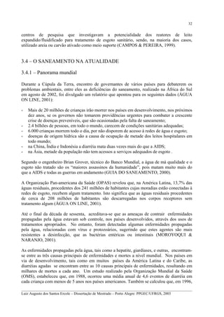 32

centros de pesquisa que investigavam a potencialidade dos reatores de leito
expandido/fluidificado para tratamento de esgoto sanitário, sendo, na maioria dos casos,
utilizado areia ou carvão ativado como meio suporte (CAMPOS & PEREIRA, 1999).

3.4 – O SANEAMENTO NA ATUALIDADE
3.4.1 – Panorama mundial
Durante a Cúpula da Terra, encontro de governantes de vários países para debaterem os
problemas ambientais, entre eles as deficiências do saneamento, realizado na África do Sul
em agosto de 2002, foi divulgado um relatório que apontou para os seguintes dados (ÁGUA
ON LINE, 2001):
-

Mais de 20 milhões de crianças irão morrer nos países em desenvolvimento, nos próximos
dez anos, se os governos não tomarem providências urgentes para combater a crescente
crise de doenças preveníveis, que são ocasionadas pela falta de saneamento;
2.4 bilhões de pessoas, em todo o mundo, carecem de condições sanitárias adequadas;
6.000 crianças morrem todo o dia, por não disporem de acesso à redes de água e esgoto;
doenças de origem hídrica são a causa de ocupação de metade dos leitos hospitalares em
todo mundo;
na China, Índia e Indonésia a diarréia mata duas vezes mais do que a AIDS;
na Ásia, metade da população não tem acessos a serviços adequados de esgoto .

Segundo o engenheiro Brian Grover, técnico do Banco Mundial, a água de má qualidade e o
esgoto não tratado são os “maiores assassinos da humanidade”, pois matam muito mais do
que a AIDS e todas as guerras em andamento (GUIA DO SANEAMENTO, 2000).
A Organização Pan-americana da Saúde (OPAS) revelou que, na América Latina, 13,7% das
águas residuais, procedentes dos 241 milhões de habitantes cujas moradias estão conectadas à
redes de esgoto, recebem algum tratamento. Isto significa que as águas residuais procedentes
de cerca de 208 milhões de habitantes são descarregadas nos corpos receptores sem
tratamento algum (ÁGUA ON LINE, 2001).
Até o final da década de sessenta, acreditava-se que as ameaças de contrair enfermidades
propagadas pela água estavam sob controle, nos países desenvolvidos, através dos usos de
tratamentos apropriados. No entanto, foram detectadas algumas enfermidades propagadas
pela água, relacionadas com vírus e protozoários, sugerindo que estes agentes são mais
resistentes a desinfecção, que as bactérias entéricas ou intestinais (MOROYOQUI &
NARANJO, 2001).
As enfermidades propagadas pela água, tais como a hepatite, giardíases, e outras, encontramse entre as três causas principais de enfermidades e mortes a nível mundial. Nos países em
via de desenvolvimento, tais como em muitos países da América Latina e do Caribe, as
diarréias agudas se encontram entre as 10 causas principais de enfermidades, resultando em
milhares de mortes a cada ano. Um estudo realizado pela Organização Mundial da Saúde
(OMS), estabeleceu que, em 1988, ocorreu uma média anual de 4,6 eventos de diarréia em
cada criança com menos de 5 anos nos países americanos. Também se calculou que, em 1996,
__________________________________________________________________________________________
Luiz Augusto dos Santos Ercole – Dissertação de Mestrado – Porto Alegre: PPGEC/UFRGS, 2003

 