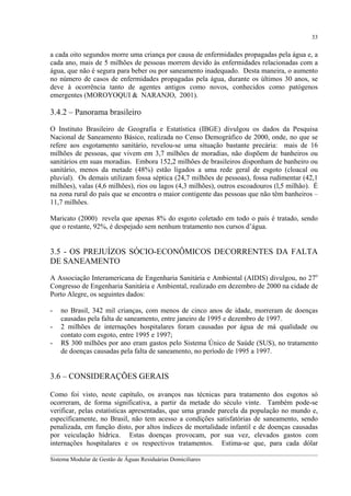 33

a cada oito segundos morre uma criança por causa de enfermidades propagadas pela água e, a
cada ano, mais de 5 milhões de pessoas morrem devido às enfermidades relacionadas com a
água, que não é segura para beber ou por saneamento inadequado. Desta maneira, o aumento
no número de casos de enfermidades propagadas pela água, durante os últimos 30 anos, se
deve à ocorrência tanto de agentes antigos como novos, conhecidos como patógenos
emergentes (MOROYOQUI & NARANJO, 2001).

3.4.2 – Panorama brasileiro
O Instituto Brasileiro de Geografia e Estatística (IBGE) divulgou os dados da Pesquisa
Nacional de Saneamento Básico, realizada no Censo Demográfico de 2000, onde, no que se
refere aos esgotamento sanitário, revelou-se uma situação bastante precária: mais de 16
milhões de pessoas, que vivem em 3,7 milhões de moradias, não dispõem de banheiros ou
sanitários em suas moradias. Embora 152,2 milhões de brasileiros disponham de banheiro ou
sanitário, menos da metade (48%) estão ligados a uma rede geral de esgoto (cloacal ou
pluvial). Os demais utilizam fossa séptica (24,7 milhões de pessoas), fossa rudimentar (42,1
milhões), valas (4,6 milhões), rios ou lagos (4,3 milhões), outros escoadouros (l,5 milhão). É
na zona rural do país que se encontra o maior contigente das pessoas que não têm banheiros –
11,7 milhões.
Maricato (2000) revela que apenas 8% do esgoto coletado em todo o país é tratado, sendo
que o restante, 92%, é despejado sem nenhum tratamento nos cursos d’água.

3.5 - OS PREJUÍZOS SÓCIO-ECONÔMICOS DECORRENTES DA FALTA
DE SANEAMENTO
A Associação Interamericana de Engenharia Sanitária e Ambiental (AIDIS) divulgou, no 27o
Congresso de Engenharia Sanitária e Ambiental, realizado em dezembro de 2000 na cidade de
Porto Alegre, os seguintes dados:
-

no Brasil, 342 mil crianças, com menos de cinco anos de idade, morreram de doenças
causadas pela falta de saneamento, entre janeiro de 1995 e dezembro de 1997.
2 milhões de internações hospitalares foram causadas por água de má qualidade ou
contato com esgoto, entre 1995 e 1997;
R$ 300 milhões por ano eram gastos pelo Sistema Único de Saúde (SUS), no tratamento
de doenças causadas pela falta de saneamento, no período de 1995 a 1997.

3.6 – CONSIDERAÇÕES GERAIS
Como foi visto, neste capítulo, os avanços nas técnicas para tratamento dos esgotos só
ocorreram, de forma significativa, a partir da metade do século vinte. Também pode-se
verificar, pelas estatísticas apresentadas, que uma grande parcela da população no mundo e,
específicamente, no Brasil, não tem acesso a condições satisfatórias de saneamento, sendo
penalizada, em função disto, por altos índices de mortalidade infantil e de doenças causadas
por veiculação hídrica. Estas doenças provocam, por sua vez, elevados gastos com
internações hospitalares e os respectivos tratamentos. Estima-se que, para cada dólar
__________________________________________________________________________________________
Sistema Modular de Gestão de Águas Residuárias Domiciliares

 