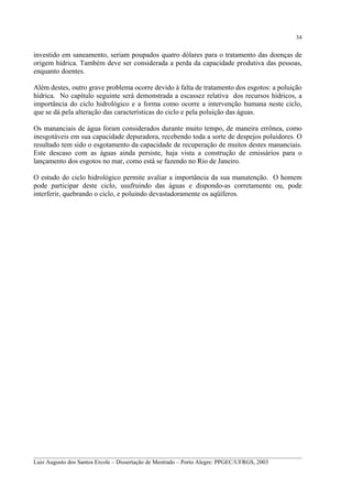 34

investido em saneamento, seriam poupados quatro dólares para o tratamento das doenças de
origem hídrica. Também deve ser considerada a perda da capacidade produtiva das pessoas,
enquanto doentes.
Além destes, outro grave problema ocorre devido à falta de tratamento dos esgotos: a poluição
hídrica. No capítulo seguinte será demonstrada a escassez relativa dos recursos hídricos, a
importância do ciclo hidrológico e a forma como ocorre a intervenção humana neste ciclo,
que se dá pela alteração das características do ciclo e pela poluição das águas.
Os mananciais de água foram considerados durante muito tempo, de maneira errônea, como
inesgotáveis em sua capacidade depuradora, recebendo toda a sorte de despejos poluidores. O
resultado tem sido o esgotamento da capacidade de recuperação de muitos destes mananciais.
Este descaso com as águas ainda persiste, haja vista a construção de emissários para o
lançamento dos esgotos no mar, como está se fazendo no Rio de Janeiro.
O estudo do ciclo hidrológico permite avaliar a importância da sua manutenção. O homem
pode participar deste ciclo, usufruindo das águas e dispondo-as corretamente ou, pode
interferir, quebrando o ciclo, e poluindo devastadoramente os aqüíferos.

__________________________________________________________________________________________
Luiz Augusto dos Santos Ercole – Dissertação de Mestrado – Porto Alegre: PPGEC/UFRGS, 2003

 