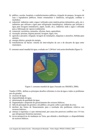 36

b) público: escolas, hospitais e estabelecimentos públicos, irrigação de parques, lavagens de
ruas e logradouros públicos, fontes ornamentais e chafarizes, navegação, combate a
incêndios;
c) industrial: indústrias onde a água é utilizada como matéria-prima (alimentícia, gelo, etc.),
indústrias que utilizam a água para refrigeração (metalúrgica), indústrias que utilizam a
água para lavagem (matadouros, papel, tecido, etc.), indústrias onde a água é utilizada
para a fabricação de vapores (calderaria);
d) comercial: escritórios, armazéns, oficinas, bares, aquicultura;
e) recreação: piscinas, higiene pessoal, lavagem, lagos, rios;
f) agrícola e pecuária: irrigação, lavagem de instalações, máquinas e utensílios, bebidas para
animais;
g) energia elétrica: geração de energia;
h) transferências de bacias: sistema de inter-relações de uso e de descarte da água entre
municípios.
O consumo anual mundial de água, avaliado em 3.240 km³ está assim distribuído (figura 1):

Figura 1: consumo mundial de água ( baseado em: RIGHES, 2000).
Tundisi (1999), definiu os principais desafios referentes à crise da água e todos os problemas
por ela gerados:
a) escassez de água;
b) disponibilidade de água;
c) deterioração da qualidade da água;
d) fragmentação e dispersão do gerenciamento dos recursos hídricos;
e) falta de percepção de gerentes e do público, em geral, sobre a gravidade da crise;
f) declínio das fontes de financiamento para a resolução dos problemas relativos aos
recursos hídricos;
g) ameaça à segurança e à paz internacional, por causa dos possíveis conflitos nos 114 rios
que ultrapassam fronteiras nacionais;
h) novas perspectivas de mudanças na Terra, que afetarão a distribuição e a disponibilidade
de recursos hídricos.

__________________________________________________________________________________________
Luiz Augusto dos Santos Ercole – Dissertação de Mestrado – Porto Alegre: PPGEC/UFRGS, 2003

 