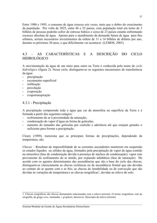 37

Entre 1900 e 1995, o consumo de água cresceu seis vezes, mais que o dobro do crescimento
da população. Por volta de 2025, entre 46 e 52 países, com população total em torno de 3
bilhões de pessoas poderão sofrer de estresse hídrico e cerca de 23 países estarão enfrentando
escassez absoluta de água. Apenas para o atendimento da demanda futura de água para fins
urbanos, seriam necessários investimentos da ordem de 11 a 14 bilhões de dólares por ano,
durante os próximos 30 anos, o que dificilmente vai acontecer (LEMOS, 2001).

4.3 – AS CARACTERÍSTICAS
HIDROLÓGICO

E

A

DESCRIÇÃO

DO

CICLO

A movimentação da água de um meio para outro na Terra é conhecida pela nome de ciclo
hidrológico (figura 2). Nesse ciclo, distinguem-se os seguintes mecanismos de transferência
da água:
- precipitação
- escoamento superficial
- infiltração
- percolação
- evaporação
- evapotranspiração

4.3.1 - Precipitação
A precipitação compreende toda a água que cai da atmosfera na superfície da Terra e é
formada a partir dos seguintes estágios:
- resfriamento do ar à proximidade da saturação;
- condensação do vapor d’água na forma de gotículas;
- aumento do tamanho das gotículas por coalizão e aderência até que estejam grandes o
suficiente para formar a precipitação.
Cleary (1989), menciona que as principais formas de precipitações, dependendo da
temperatura, são:
Chuvas – Resultam da impossibilidade de as correntes ascendentes manterem em suspensão
os estados líquidos ou sólidos da água, formados pela precipitação de vapor de água contido
na atmosfera (fase de condensação devida à presença de núcleos de condensação), vapor este
proveniente do resfriamento do ar úmido, por expansão adiabática (fase de saturação). De
acordo com os agentes determinantes das ascendências que são a base do ciclo das chuvas,
distinguem-se classicamente as chuvas ciclônicas ou de ascendência frontal que são devidas
ao contato do ar quente com o ar frio; as chuvas de instabilidade ou de convecção que são
devidas às variações de temperatura e as chuvas orográficas1, devidas ao relevo do solo.

________________________
1. Chuvas orográficas são chuvas diretamente relacionadas com o relevo terrestre. O termo orográficas vem de
orografia, do grego oros, montanha + graphein, descrever. Descrição do relevo terrestre.
__________________________________________________________________________________________
Sistema Modular de Gestão de Águas Residuárias Domiciliares

 