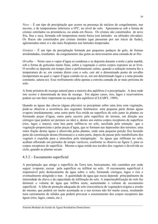 39

Neve – É um tipo de precipitação que ocorre na presença de núcleos de congelamento, nas
nuvens, e de temperaturas inferiores a OºC, no nível do solo. Apresenta-se sob a forma de
cristais estrelados ou prismáticos, ou ainda em flocos. Os cristais são constituídos de neve
fria, fina e seca, formada sob temperatura muito baixa (em latitudes ou altitudes elevadas).
Os flocos são constituídos por cristais úmidos (que passaram por um início de fusão),
aglomerados entre si e são mais freqüentes nas latitudes temperadas.
Granizo – É um tipo de precipitação formada por pequenos pedaços de gelo, de formas
arredondadas, resultantes da congelamento das gotas ao atravessarem uma camada de ar frio.
Orvalho – Neste caso o vapor d’água se condensa e se deposita durante a noite e pela manhã,
sob a forma de gotículas muito finas, sobre a vegetação e certos corpos expostos ao ar livre.
O orvalho se deposita em tempo claro e perfeitamente calmo, quando a radiação noturna faz a
temperatura do ar, em contato direto com o solo, cair até o denominado ponto de orvalho
(temperatura na qual o vapor d’água contido no ar, em um determinado lugar e a uma pressão
constante, satura-se). Esse resfriamento afeta apenas a estreita camada de ar mais próxima do
solo.
A fonte primária de recarga natural para a maioria dos aqüíferos é a precipitação. A área onde
isto ocorre é denominada de área de recarga. Em alguns casos, rios, lagos e reservatórios
podem ser um fator importante na recarga dos aqüíferos (CLEARY, 1989).
Quando as águas das chuvas (águas pluviais) se precipitam sobre uma área com vegetação,
pode-se observar a ocorrência dos seguintes fenômenos: uma pequena parte destas águas
evapora imediatamente; uma outra parte fica retida na superfície do solo junto às plantas ou
formando poças d’água; outra parte escorre pela superfície do terreno, em direção aos
córregos (que podem ser perenes ou não) e, destes aos outros corpos receptores de superfície
(rios, lagos e mares); uma boa parte infiltra-se no solo, auxiliada pela retenção que a
vegetação proporciona e pelas poças d’água, que se formam nas depressões dos terrenos; uma
outra fração destas águas é absorvida pelas plantas, onde uma pequena porção fica fazendo
parte da constituição destas (biomassa) e a outra parte, depois de passar pelo metabolismo dos
vegetais é expelida para a atmosfera pela transpiração. As águas que infiltram no solo,
acabam aflorando em períodos de tempo variáveis, conforme se observa na figura 3, para os
corpos receptores de superfície. Mesmo a água retida nos tecidos dos vegetais é devolvida ao
ciclo, quando as plantas secam.

4.3.2 – Escoamento superficial
A precipitação que atinge a superfície da Terra tem, basicamente, três caminhos por onde
seguir: evaporar, escoar pela superfície ou infiltrar no solo. O escoamento superficial é
responsável pelo deslocamento da água sobre o solo, formando córregos, lagos e rios e
eventualmente atingindo o mar. A quantidade de água que escoa depende principalmente da
intensidade da chuva e da capacidade de infiltração do solo. A impermeabilização do solo faz
diminuir o volume de água que infiltra neste, aumentando o volume de escoamento
superficial. A falta de proteção adequada do solo (inexistência de vegetação) origina a erosão
do mesmo, que poderá ser muito acentuada se a sua textura não for muito coesa, resultando
num carreamento de sólidos que poderá provocar o assoreamento dos corpos receptores das
águas (rios, lagos, canais, etc.).
__________________________________________________________________________________________
Sistema Modular de Gestão de Águas Residuárias Domiciliares

 