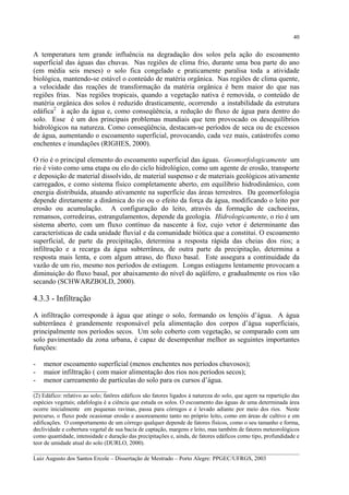 40

A temperatura tem grande influência na degradação dos solos pela ação do escoamento
superficial das águas das chuvas. Nas regiões de clima frio, durante uma boa parte do ano
(em média seis meses) o solo fica congelado e praticamente paralisa toda a atividade
biológica, mantendo-se estável o conteúdo de matéria orgânica. Nas regiões de clima quente,
a velocidade das reações de transformação da matéria orgânica é bem maior do que nas
regiões frias. Nas regiões tropicais, quando a vegetação nativa é removida, o conteúdo de
matéria orgânica dos solos é reduzido drasticamente, ocorrendo a instabilidade da estrutura
edáfica2 à ação da água e, como conseqüência, a redução do fluxo de água para dentro do
solo. Esse é um dos principais problemas mundiais que tem provocado os desequilíbrios
hidrológicos na natureza. Como conseqüência, destacam-se períodos de seca ou de excessos
de água, aumentando o escoamento superficial, provocando, cada vez mais, catástrofes como
enchentes e inundações (RIGHES, 2000).
O rio é o principal elemento do escoamento superficial das águas. Geomorfologicamente um
rio é visto como uma etapa ou elo do ciclo hidrológico, como um agente de erosão, transporte
e deposição de material dissolvido, de material suspenso e de materiais geológicos ativamente
carregados, e como sistema físico completamente aberto, em equilíbrio hidrodinâmico, com
energia distribuída, atuando ativamente na superfície das áreas terrestres. Da geomorfologia
depende diretamente a dinâmica do rio ou o efeito da força da água, modificando o leito por
erosão ou acumulação. A configuração do leito, através da formação de cachoeiras,
remansos, corredeiras, estrangulamentos, depende da geologia. Hidrologicamente, o rio é um
sistema aberto, com um fluxo contínuo da nascente à foz, cujo vetor é determinante das
características de cada unidade fluvial e da comunidade biótica que a constitui. O escoamento
superficial, de parte da precipitação, determina a resposta rápida das cheias dos rios; a
infiltração e a recarga da água subterrânea, de outra parte da precipitação, determina a
resposta mais lenta, e com algum atraso, do fluxo basal. Este assegura a continuidade da
vazão de um rio, mesmo nos períodos de estiagem. Longas estiagens lentamente provocam a
diminuição do fluxo basal, por abaixamento do nível do aqüífero, e gradualmente os rios vão
secando (SCHWARZBOLD, 2000).

4.3.3 - Infiltração
A infiltração corresponde à água que atinge o solo, formando os lençóis d’água. A água
subterrânea é grandemente responsável pela alimentação dos corpos d’água superficiais,
principalmente nos períodos secos. Um solo coberto com vegetação, se comparado com um
solo pavimentado da zona urbana, é capaz de desempenhar melhor as seguintes importantes
funções:
- menor escoamento superficial (menos enchentes nos períodos chuvosos);
- maior infiltração ( com maior alimentação dos rios nos períodos secos);
- menor carreamento de partículas do solo para os cursos d’água.
_____________________
(2) Edáfico: relativo ao solo; fatôres edáficos são fatores ligados à natureza do solo, que agem na repartição das
espécies vegetais; edafologia é a ciência que estuda os solos. O escoamento das águas de uma determinada área
ocorre inicialmente em pequenas ravinas, passa para córregos e é levado adiante por meio dos rios. Neste
percurso, o fluxo pode ocasionar erosão e assoreamento tanto no próprio leito, como em áreas de cultivo e em
edificações. O comportamento de um córrego qualquer depende de fatores físicos, como o seu tamanho e forma,
declividade e cobertura vegetal de sua bacia de captação, margens e leito, mas também de fatores meteorológicos
como quantidade, intensidade e duração das precipitações e, ainda, de fatores edáficos como tipo, profundidade e
teor de umidade atual do solo (DURLO, 2000).
__________________________________________________________________________________________
Luiz Augusto dos Santos Ercole – Dissertação de Mestrado – Porto Alegre: PPGEC/UFRGS, 2003

 