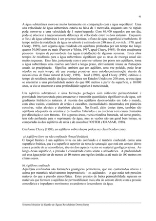 41

A água subterrânea move-se muito lentamente em comparação com a água superficial. Uma
alta velocidade de água subterrânea estaria na faixa de 1 metro/dia, enquanto um rio rápido
pode mover-se a uma velocidade de 1 metro/segundo. Com 86.400 segundos em um dia,
pode-se observar a impressionante diferença de velocidade entre os dois sistemas. Enquanto
o fluxo de água subterrânea é um processo laminar, o fluxo de água superficial é turbulento. O
tempo médio de residência da água no subsolo é estimado em 280 anos (Lvovitch, 1970, apud
Cleary, 1989), com alguma água residindo em aqüíferos profundos por um tempo tão longo
quanto 30.000 anos ou mais (Pearson e White, 1967, apud Cleary, 1989). Os rios usualmente
possuem tempos de permanência das águas (residência) de algumas semanas. Estes altos
tempos de residência para a água subterrânea significam que as taxas de recarga anual são
muito pequenas. Esse fato, juntamente com o enorme volume dos poros nos aqüíferos, torna
a água subterrânea uma reserva confiável a longo prazo, efetivamente imune às flutuações
anuais de precipitação. Significa também que um aqüífero, uma vez poluído, pode levar
séculos ou mais tempo, até que consiga promover uma autodescontaminação através de
mecanismos de fluxo natural (Cleary, 1989). Todd (1980), apud Cleary (1989) estimou o
tempo de residência médio da água subterrânea nos Estados Unidos em 200 anos, se essa água
se encontrar a uma profundidade menor do que 800 metros a partir da superfície, e 10.000
anos, se ela se encontrar a uma profundidade superior à mencionada.
Um aqüífero subterrâneo é uma formação geológica com suficiente permeabilidade e
porosidade interconectada para armazenar e transmitir quantidades significativas de água, sob
gradientes hidráulicos naturais. A maioria dos aqüíferos desenvolvidos em todo o mundo,
com altas vazões, consistem de areias e cascalhos inconsolidados encontrados em planícies
costeiras, vales aluviais e depósitos glaciais. No Brasil, além destes tipos, também são
aqüíferos adequados os arenitos e os basaltos fraturados e os calcários com canais formados
por dissolução e com fraturas. Em algumas áreas, rocha cristalina fraturada, tal como granito,
tem sido perfurada para o suprimento de água, mas as vazões são em geral bem baixas, se
comparadas às dos aqüíferos de areia e de cascalho (FOSTER e DRASAR, 1988).
Conforme Cleary (1989), os aqüíferos subterrâneos podem ser classificados como:
a) Aqüífero livre ou não confinado (lençol freático)
O lençol freático é um aqüífero livre ou não confinado e é também conhecido como uma
superfície freática, que é a superfície superior da zona de saturação que está em contato direto
com a pressão do ar atmosférico, através dos espaços vazios no material geológico acima. Ao
longo dessa superfície, a pressão é considerada como sendo a atmosférica. A profundidade
até essa água pode ser de menos de 10 metros em regiões úmidas a até mais de 100 metros em
climas secos.
b) Aqüífero confinado
Aqüíferos confinados são formações geológicas permeáveis, que são contornados abaixo e
acima por materiais relativamente impermeáveis – os aqüitardos – e que estão sob pressões
maiores do que a pressão atmosférica. Estes estratos de baixa permeabilidade separam os
materiais que formam o aqüífero de permeabilidade mais alta do contato direto com a pressão
atmosférica e impedem o movimento ascendente e descendente da água.

__________________________________________________________________________________________
Sistema Modular de Gestão de Águas Residuárias Domiciliares

 