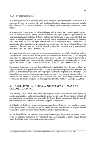44

4.3.6 - Evapotranspiração
A evapotranspiração é o fenômeno onde estão presentes simultaneamente a evaporação e a
transpiração, que é o processo pelo qual as plantas eliminam a água, principalmente através
dos estômatos. Pela transpiração a planta carreia água e nutrientes do solo e mantêm a planta
turgida.
A transpiração é controlada ou influenciada por vários fatores, tais como: espécie vegetal,
ciclo de desenvolvimento, tipo de solo, fertilidade do solo, água disponível, profundidade do
sistema radicular, profundidade do lençol freático, temperatura do ar e do solo, salinidade das
plantas e população vegetal. A transpiração não é uma conseqüência imediata do processo
vital, pois mais de 90% da água extraída do solo é transferida para a atmosfera. A
transpiração não é causada pelo crescimento das plantas mas pelo baixo potencial de água na
atmosfera. Portanto, em um local de atmosfera saturada, a transpiração é praticamente
inexistente (HILLEL, apud, DORFMANN, 1977).
A evapotranspiração será tanto mais intensa quanto maior for a população da cultura, melhor
a sua sanidade e mais ativo for seu estágio de desenvolvimento. Estes fatores concorrem para
uma maior ou menor cobertura do solo e quanto mais coberto o solo, menor a evaporação e
maior a transpiração. A evapotranspiração é devida principalmente à radiação solar (80%), ao
regime dos ventos (14%) e à umidade relativa (6%) (CHANG, apud DORFMANN, 1977).
Os vegetais funcionam como uma bomba hidráulica, regulando o fluxo de água e solutos ao
longo do sistema solo-planta-atmosfera. De fato, a água extraída pelo sistema radicular das
plantas é transpirada pelas folhas em proporção à demanda evaporativa da atmosfera. As
interações entre esses três componentes são recíprocas, o que torna o sistema dinâmico e
fortemente interligado, de tal forma que a condição hídrica da cultura dependerá sempre da
combinação dos fatores inerentes aos três segmentos (ROSA; PETRY e CARLESSO, 2000).

4.4 – A POLUIÇÃO DAS ÁGUAS: A INTERVENÇÃO HUMANA NO
CICLO HIDROLÓGICO
Von Sperling (1995), define como poluição das águas a adição de substâncias ou de formas de
energia que, direta ou indiretamente, alterem a natureza do corpo d’água de uma maneira tal
que prejudique os legítimos usos que dele são feitos. Existe basicamente duas formas de
poluição, em relação a extensão de área em que pode se manifestar:
a) poluição pontual – os poluentes atingem o corpo d’água de forma concentrada no espaço,
como, por exemplo, a descarga em um rio de um emissário transportando os esgotos de uma
comunidade ou um emissário transportando os resíduos de uma indústria.
b) poluição difusa – os poluentes adentram o corpo d’água distribuídos em vários pontos,
como por exemplo a drenagem pluvial natural, que é descarregada no corpo d’água de uma
forma distribuída e não concentrada em um único ponto.

__________________________________________________________________________________________
Luiz Augusto dos Santos Ercole – Dissertação de Mestrado – Porto Alegre: PPGEC/UFRGS, 2003

 