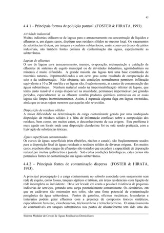 45

4.4.1 – Principais formas de poluição pontual (FOSTER & HIRATA, 1993).
Atividade industrial
Muitas indústrias utilizam-se de lagoas para o armazenamento ou concentração de líquidos e
efluentes e, em alguns casos, dispõem seus resíduos sólidos no mesmo local. Os vazamentos
de substâncias tóxicas, em tanques e condutos subterrâneos, assim como em drenos de pátios
industriais, são também fontes comuns de contaminação das águas, especialmente as
subterrâneas.
Lagoas de efluentes
O uso de lagoas para armazenamento, manejo, evaporação, sedimentação e oxidação de
efluentes de sistemas de esgoto municipal ou de atividades industriais, agroindustriais ou
minerais é muito difundido. A grande maioria das lagoas tem uma base constituída de
materiais naturais, impermeabilizados a um certo grau como resultado de compactação do
solo e da sedimentação. Não obstante, tais condições normalmente permitem infiltração
equivalente a 10 a 20 mm/dia e as lagoas são, freqüentemente, as causas de contaminação das
águas subterrâneas. Nenhum material usado na impermeabilização inferior de lagoas, que
tenha custo razoável e esteja disponível na atualidade, permanece impermeável por grandes
períodos, especialmente se os efluente contêm produtos químicos corrosivos ou se essas
lagoas são limpas intermitentemente. Assim, é esperada alguma fuga em lagoas revestidas,
ainda que as taxas sejam menores que aquelas não revestidas.
Disposição de resíduos sólidos
A maior dificuldade na determinação da carga contaminante gerada por uma inadequada
disposição de resíduos sólidos é a falta de informação confiável sobre a composição dos
resíduos, bem como, em muitos casos, o desconhecimento de sua origem. Este problema é
mais agudo em locais onde uma disposição clandestina foi ou está sendo praticada, com a
lixiviação de substâncias tóxicas.
Águas superficiais contaminadas
Os cursos de águas superficiais (rios ribeirões, riachos e canais), são freqüentemente usados
para a disposição final de águas residuais e resíduos sólidos de diversas origens. Em muitos
casos, recebem altas cargas de efluentes não tratados que excedem a capacidade de depuração
natural por muitos quilômetros a jusante. Sob certas condições hidrológicas, estes cursos são
potenciais fontes de contaminação das águas subterrâneas.

4.4.2 – Principais fontes de contaminação dispersa (FOSTER & HIRATA,
1993).
A principal preocupação é a carga contaminante no subsolo associada com saneamento sem
rede de esgoto, como fossas, tanques sépticos e latrinas, em áreas residenciais com ligação de
rede incompleta ou inexistente. Deve ser levado em conta a possível existência de pequenas
indústrias de serviços, gerando uma carga potencialmente contaminante. Os cemitérios, em
que os cadáveres são enterrados nos solos, são uma fonte potencial de contaminação
patogênica da água subterrânea. Postos de gasolina, oficinas mecânicas, lavanderias e
tinturarias podem gerar efluentes com a presença de compostos tóxicos sintéticos,
especialmente benzeno, clorobenzenos, tricloroetileno e tetracloroetileno. O armazenamento
de combustíveis em tanques subterrâneos nos postos de abastecimento tem sido uma das
__________________________________________________________________________________________
Sistema Modular de Gestão de Águas Residuárias Domiciliares

 