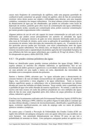 46

causas mais freqüentes de contaminação de aqüíferos, onde uma pequena quantidade de
combustível pode contaminar um grande volume de aqüífero, além do fato de normalmente
existirem vários destes postos nas cidades e dificuldades para detectar, sem uma inspeção
cuidadosa, vazamentos nos tanques subterrâneos. Em áreas urbanas existem inúmeros poços
de abastecimento de água que são abandonados, que podem ser utilizados como locais de
deposição de resíduos, podendo gerar altos riscos de contaminações das águas subterrâneas.
As precipitações ácidas, causadas por contaminação aérea, podem ocasionar contaminações
por metais pesados (especialmente cobre e alumínio).
Algumas práticas do uso do solo são capazes de causar contaminação no solo pelo uso de
fertilizantes que podem causar principalmente um aumento na salinidade das águas
subterrâneas. A pastagem intensiva de gado em terras altamente fertilizadas pode provocar
altas taxas de lixiviação de nitratos, assim como as aplicações de quantidades excessivas de
excrementos de animais, lodos derivados dos tratamentos de esgotos, etc. O aumento do uso
dos pesticidas provoca perdas por lixiviação, com sérias contaminações tanto das águas
superficiais quanto subterrâneas. Nos últimos anos, em função do excesso do uso de adubos
minerais necessários para a superprodução de produtos agrícolas da Comunidade Européia, há
uma influência tão forte nas águas subterrâneas que o padrão de 50 mg/l de nitrato ( NO3) já
foi ultrapassado em quase o dobro (BAYER, 1988).

4.4.3 – Os grandes sistemas poluidores das águas
Podem ser identificados quatro grandes sistemas poluidores das águas (Grippi, 2000): os
esgotos urbanos; as emissões dos efluentes industriais; as agroindustrias, face ao uso
desordenado de adubos químicos e agrotóxicos e as atividades mineradoras. Um sistema pode
ser mais poluidor em uma região e menos em outra, dependendo das intensidades das
atividades com a conseqüente emissão dos poluentes.
Santino e Santino (2000), advertem que: “as águas utilizadas para o abastecimento do
consumo humano e de suas atividades socioeconômicas são captadas de águas de superfícies
(lagos, rios, reservatórios e áreas alagadas) e de águas subterrâneas. Tanto os recursos
hídricos superficiais quanto os subterrâneos vêm se deteriorando intensamente nas últimas
décadas por causa das múltiplas atividades humanas. Nesse sentido, tanto a quantidade como
a qualidade da água vêm sendo alteradas de maneira significativa. No entanto, a cada dia este
recurso está mais escasso em razão das políticas prejudiciais aos usos múltiplos das águas,
além do fato de estar sendo degradado pelos altos índices de cargas poluidoras de origem
urbana, industrial e agrícola.”
Com base nos levantamentos realizados pela Environmental Protection Agency (USEPA) dos
Estados Unidos, Rebouças (1999), elaborou um gráfico (figura 4) onde pode-se constatar que
nas duas últimas décadas, o número de microcontaminantes, identificados e quantificados nas
águas, evoluíram significativamente, em razão do emprego cada vez maior de produtos
químicos variados e complexos.
Os centros para o Controle e Prevenção de Enfermidades dos Estados Unidos (CDC em
inglês) têm definido um patógeno emergente como um agente infeccioso cuja incidência nos
seres humanos tem aumentado dramaticamente nos últimos 30 anos, ou que tem a
probabilidade de aumentar no futuro. Estes patógenos emergentes podem ser agentes novos
__________________________________________________________________________________________
Luiz Augusto dos Santos Ercole – Dissertação de Mestrado – Porto Alegre: PPGEC/UFRGS, 2003

 