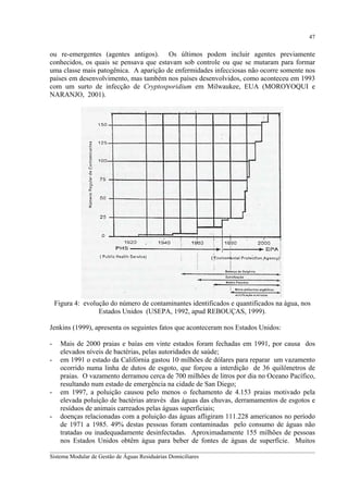 47

ou re-emergentes (agentes antigos). Os últimos podem incluir agentes previamente
conhecidos, os quais se pensava que estavam sob controle ou que se mutaram para formar
uma classe mais patogênica. A aparição de enfermidades infecciosas não ocorre somente nos
países em desenvolvimento, mas também nos países desenvolvidos, como aconteceu em 1993
com um surto de infecção de Cryptosporidium em Milwaukee, EUA (MOROYOQUI e
NARANJO, 2001).

Figura 4: evolução do número de contaminantes identificados e quantificados na água, nos
Estados Unidos (USEPA, 1992, apud REBOUÇAS, 1999).
Jenkins (1999), apresenta os seguintes fatos que aconteceram nos Estados Unidos:
-

-

Mais de 2000 praias e baías em vinte estados foram fechadas em 1991, por causa dos
elevados níveis de bactérias, pelas autoridades de saúde;
em 1991 o estado da Califórnia gastou 10 milhões de dólares para reparar um vazamento
ocorrido numa linha de dutos de esgoto, que forçou a interdição de 36 quilômetros de
praias. O vazamento derramou cerca de 700 milhões de litros por dia no Oceano Pacífico,
resultando num estado de emergência na cidade de San Diego;
em 1997, a poluição causou pelo menos o fechamento de 4.153 praias motivado pela
elevada poluição de bactérias através das águas das chuvas, derramamentos de esgotos e
resíduos de animais carreados pelas águas superficiais;
doenças relacionadas com a poluição das águas afligiram 111.228 americanos no período
de 1971 a 1985. 49% destas pessoas foram contaminadas pelo consumo de águas não
tratadas ou inadequadamente desinfectadas. Aproximadamente 155 milhões de pessoas
nos Estados Unidos obtêm água para beber de fontes de águas de superfície. Muitos

__________________________________________________________________________________________
Sistema Modular de Gestão de Águas Residuárias Domiciliares

 