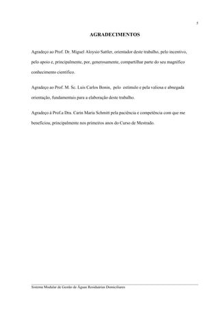 5

AGRADECIMENTOS
Agradeço ao Prof. Dr. Miguel Aloysio Sattler, orientador deste trabalho, pelo incentivo,
pelo apoio e, principalmente, por, generosamente, compartilhar parte do seu magnífico
conhecimento científico.
Agradeço ao Prof. M. Sc. Luis Carlos Bonin, pelo estímulo e pela valiosa e abnegada
orientação, fundamentais para a elaboração deste trabalho.
Agradeço à Prof.a Dra. Carin Maria Schmitt pela paciência e competência com que me
beneficiou, principalmente nos primeiros anos do Curso de Mestrado.

__________________________________________________________________________________________
Sistema Modular de Gestão de Águas Residuárias Domiciliares

 