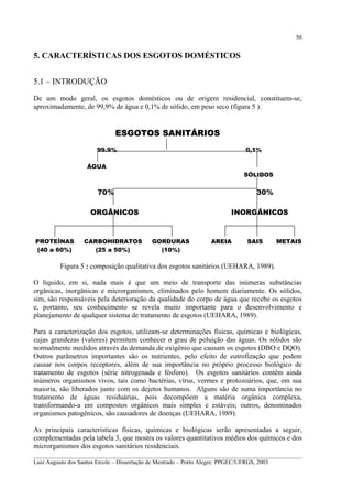 50

5. CARACTERÍSTICAS DOS ESGOTOS DOMÉSTICOS
5.1 – INTRODUÇÃO
De um modo geral, os esgotos domésticos ou de origem residencial, constituem-se,
aproximadamente, de 99,9% de água e 0,1% de sólido, em peso seco (figura 5 ).

ESGOTOS SANITÁRIOS
99.9%

0,1%

ÁGUA

SÓLIDOS

70%

30%

ORGÂNICOS

PROTEÍNAS
(40 a 60%)

CARBOHIDRATOS
(25 a 50%)

INORGÂNICOS

GORDURAS
(10%)

AREIA

SAIS

METAIS

Figura 5 : composição qualitativa dos esgotos sanitários (UEHARA, 1989).
O líquido, em si, nada mais é que um meio de transporte das inúmeras substâncias
orgânicas, inorgânicas e microrganismos, eliminados pelo homem diariamente. Os sólidos,
sim, são responsáveis pela deterioração da qualidade do corpo de água que recebe os esgotos
e, portanto, seu conhecimento se revela muito importante para o desenvolvimento e
planejamento de qualquer sistema de tratamento de esgotos (UEHARA, 1989).
Para a caracterização dos esgotos, utilizam-se determinações físicas, químicas e biológicas,
cujas grandezas (valores) permitem conhecer o grau de poluição das águas. Os sólidos são
normalmente medidos através da demanda de oxigênio que causam os esgotos (DBO e DQO).
Outros parâmetros importantes são os nutrientes, pelo efeito de eutrofização que podem
causar nos corpos receptores, além de sua importância no próprio processo biológico de
tratamento de esgotos (série nitrogenada e fósforo). Os esgotos sanitários contêm ainda
inúmeros organismos vivos, tais como bactérias, vírus, vermes e protozoários, que, em sua
maioria, são liberados junto com os dejetos humanos. Alguns são de suma importância no
tratamento de águas residuárias, pois decompõem a matéria orgânica complexa,
transformando-a em compostos orgânicos mais simples e estáveis; outros, denominados
organismos patogênicos, são causadores de doenças (UEHARA, 1989).
As principais características físicas, químicas e biológicas serão apresentadas a seguir,
complementadas pela tabela 3, que mostra os valores quantitativos médios dos químicos e dos
microrganismos dos esgotos sanitários residenciais.
__________________________________________________________________________________________
Luiz Augusto dos Santos Ercole – Dissertação de Mestrado – Porto Alegre: PPGEC/UFRGS, 2003

 