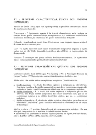 51

5.2 - PRINCIPAIS
DOMÉSTICOS:

CARACTERÍSTICAS

FÍSICAS

DOS

ESGOTOS

Baseado em Qasim (1985), apud Von Sperling (1995), as principais características físicas
dos esgotos domésticos são:
Temperatura – É ligeiramente superior à da água de abastecimento; varia conforme as
estações do ano, porém é mais estável que a temperatura do ar; a temperatura tem influência
na atividade microbiana, na solubilidade dos gases e na viscosidade do líquido.
Coloração – A coloração do esgoto fresco é ligeiramente cinza, enquanto o esgoto séptico é
de coloração cinza escura ou preta.
Odor – O esgoto fresco tem odor oleoso, relativamente desagradável, enquanto o esgoto
séptico tem um odor fétido, desagradável, devido ao gás sulfídrico e a outros produtos da
decomposição.
Turbidez – É causada por uma grande variedade de sólidos em suspensão. Os esgotos mais
frescos ou mais concentrados geralmente apresentam maior turbidez.

5.3 - PRINCIPAIS CARACTERÍSTICAS QUÍMICAS DOS ESGOTOS
DOMÉSTICOS
Conforme Metcalf e Eddy (1991) apud Von Sperling (1995) e Associação Brasileira de
Normas Técnicas (1997) as principais características dos esgotos domésticos são:
Sólidos totais – Os sólidos podem ser orgânicos e inorgânicos. Classificam-se em:
a) Sólidos suspensos – É a fração dos sólidos orgânicos e inorgânicos que são filtráveis.
Esta fração compõe-se dos sólidos suspensos fixos, que são os componentes minerais, não
incineráveis, inertes e os sólidos suspensos voláteis, que são os componentes orgânicos.
b) Sólidos dissolvidos – É a fração dos sólidos orgânicos e inorgânicos que não são
filtráveis. Esta fração também compõem-se dos sólidos dissolvidos fixos, que são os
componentes minerais e os sólidos dissolvidos voláteis, que são os componentes
orgânicos.
c) Sólidos sedimentáveis – É a fração dos sólidos orgânicos e inorgânicos que sedimenta em
uma hora no Cone Imhoff3 , que é a indicação aproximada da sedimentação em um tanque
de decantação.
Matéria orgânica – É a mistura heterogênea de diversos compostos orgânicos. Os seus
principais componentes são as proteínas, os carboidratos e os lipídios.
A determinação da quantidade de matéria orgânica presente no esgoto pode ser indireta,
através da DBO5, DQO ou DBOu, ou direta, pelo COT, sendo:

__________________________________________________________________________________________
Sistema Modular de Gestão de Águas Residuárias Domiciliares

 