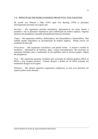 53

5.4 - PRINCIPAIS MICRORGANISMOS PRESENTES NOS ESGOTOS
De acordo com Metcalf e Eddy (1991) apud Von Sperling (1995) os principais
microrganismos presentes nos esgotos são:
Bactérias – São organismos protistas unicelulares. Apresentam-se em várias formas e
tamanhos e são os principais responsáveis pela estabilização da matéria orgânica. Algumas
bactérias são patogênicas, causando principalmente doenças intestinais.
Fungos – São organismos aeróbios, multicelulares, não fotossintéticos e heterotróficos. Têm
também grande importância na decomposição da matéria orgânica. Podem crescer em
condições de baixo pH.
Protozoários - São organismos unicelulares, sem parede celular. A maioria é aeróbia ou
facultativa. Alimentam-se de bactérias, algas e outros microrganismos. São essenciais no
tratamento biológico para a manutenção de um equilíbrio entre os diversos grupos. Alguns
são patogênicos.
Vírus – São organismos parasitas, formados pela associação de material genético (DNA ou
RNA) e uma carapaça protéica. Causam doenças e podem ser de difícil remoção nos
tratamentos da água ou do esgoto.
Helmintos – São animais superiores (organismos complexos), os seus ovos presentes nos
esgotos podem causar doenças.

__________________________________________________________________________________________
Sistema Modular de Gestão de Águas Residuárias Domiciliares

 