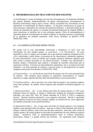 55

6. MICROBIOLOGIA DO TRATAMENTO DOS ESGOTOS
A microbiologia é o ramo da biologia que trata dos microrganismos. O tratamento biológico
dos esgotos depende, fundamentalmente, de alguns microrganismos, principalmente as
bactérias, protozoários, fungos, algas e vermes. Destes, as bactérias são, sem dúvida, os mais
importantes na estabilização da matéria orgânica. As bactérias constituem-se no grupo de
maior presença e importância nos sistemas de tratamento biológico. A principal função de um
sistema de tratamento de esgotos é a remoção da demanda bioquímica de oxigênio (DBO) e,
neste mecanismo, as bactérias são os seus principais agentes. Além, de desempenharem o
importante papel na transformação da matéria orgânica, as bactérias possuem a propriedade
de se aglomerar em unidades estruturais, como flocos, biofilmes ou grânulos (VON
SPERLING, 1996).

6.1 – CLASSIFICAÇÃO DOS SERES VIVOS
De acordo com as suas necessidades nutricionais e energéticas, os seres vivos são
classificados em dois grandes grupos: os autotróficos e os heterotróficos Os seres
autotróficos, como os vegetais, por exemplo, são os que utilizam compostos inorgânicos (CO2
e H2), sintetizando, a partir destes, na presença da luz (fotossíntese), substâncias orgânicas.
Os seres heterotróficos, como os animais, por exemplo, requerem substratos orgânicos para
deles retirar a energia necessária ao seu desenvolvimento. Contudo, essa classificação é
bastante simples e insuficiente para explicar a variedade de caminhos nutricionais que os
organismos utilizam. Com base em dois parâmetros importantes, isto é, na natureza da fonte
energética e na fonte principal de carbono, é possível reunir os microrganismos em quatro
categorias nutricionais bem distintas (VAZOLLÉR, 1989):
a) Fotoautotróficos – se servem da luz como fonte de energia e de CO2 como principal fonte
de carbono. São exemplos dessa categoria os organismos fotossintéticos, os vegetais
superiores, as algas, algumas bactérias ditas fotossintetizantes e certos protozoários.
b) Fotoheterotróficos – são os que têm a luz como fonte de energia e um composto orgânico
como fonte principal de carbono. Nesta categoria estão incluídas as bactérias púrpuras e as
verdes.
c) Quimioautotróficos – são os que utilizam uma fonte de energia química e o CO2 como
principais fontes de carbono. A energia é obtida pela oxidação de compostos inorgânicos
reduzidos, tais como NH3, NO2, H2; formas reduzidas do S (H2S, S, S2O3) e compostos
ferrosos. Somente bactérias pertencem a essa categoria nutricional. Devido à capacidade
destas bactérias crescerem em meios minerais simples, na ausência de luz, esses organismos
são também conhecidos como quimiolitotróficos.
d) Quimioheterotróficos – são os que usam uma fonte de energia química e um composto
orgânico como principal fonte de carbono. Aqui não se observa clara distinção entre fonte de
energia e fonte de carbono, como ocorre nas três fases anteriores; nesta fase, tanto a fonte de
carbono quanto a de energia podem ser derivadas do metabolismo de uma substância orgânica
simples.
Incluem-se entre os quimioheterotróficos todos os animais metazoários,
protozoários, fungos e a grande maioria das bactérias. Os organismos desta categoria
__________________________________________________________________________________________
Sistema Modular de Gestão de Águas Residuárias Domiciliares

 