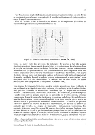 57

- Fase Estacionária: a velocidade de crescimento dos microrganismos volta a ser nula, devido
ao esgotamento dos substratos ou ao acúmulo de substâncias tóxicas em níveis incompatíveis
com o desenvolvimento microbiano;
- Fase de Declínio: ocorre a diminuição do número de microrganismos (velocidade de
crescimento negativa) causada pela sua morte e lise (3).

Figura 7 : curva do crescimento bacteriano (VAZZOLÉR, 1989).
Como na maior parte dos processos de tratamento de esgotos a luz não penetra
significativamente no líquido, devido à sua turbidez, os organismos que têm a luz como fonte
de energia, são limitados, exceto nas lagoas facultativas. Portanto, os mais importantes nos
tratamentos são os quimioautótrofos e os quimioheterótrofos. Para simplificar, estes dois
últimos organismos serão doravante denominados de autótrofos e heterótrofos. Num esgoto
doméstico típico, a maior parte da matéria orgânica na forma solúvel é facilmente degradável.
A remoção e oxidação da matéria orgânica presente na água residuária (primeira fase) tem a
duração de um a dois dias, normalmente. A oxidação total da massa celular, em termos
práticos, pode estar completa em 20 dias (VON SPERLING, 1996).
Nos sistemas de tratamento biológico a matéria orgânica presente nas águas residuárias é
convertida pela ação bioquímica de microrganismos, principalmente as bactérias heterótrofas,
num processo chamado de metabolismo bacteriano, que se dá por dois mecanismos
distintos denominados de catabolismo e anabolismo. No catabolismo, o material orgânico
é usado como fonte de energia, através da sua conversão em produtos estáveis, liberando
energia, parte da qual é usada pelas bactérias no processo de anabolismo. No anabolismo, as
bactérias heterotróficas usam o material orgânico como fonte material para a síntese de
material celular, o que resulta no aumento da massa bacteriana. A natureza dos produtos
catabólicos depende da natureza das bactérias heterotrótrofas, que por sua vez depende do
ambiente que prevalece no sistema de tratamento. Distinguem-se, basicamente, dois
ambientes diferentes: o aeróbio, no qual há presença de oxigênio que pode funcionar como
oxidante do material orgânico, que é mineralizado para produtos inorgânicos, principalmente
dióxido de carbono e água e o anaeróbio, no qual ocorre a ausência de oxigênio e onde se
desenvolvem processos alternativos chamados de fermentações, que se caracterizam pelo fato
________________
3. Lise é a fragmentação enzimática das moléculas orgânicas cujas partes se tornam solúveis em água. Vem do
latim que significa dissolução.
__________________________________________________________________________________________
Sistema Modular de Gestão de Águas Residuárias Domiciliares

 