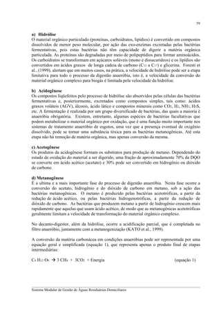 59

a) Hidrólise
O material orgânico particulado (proteínas, carboidratos, lipídios) é convertido em compostos
dissolvidos de menor peso molecular, por ação das exo-enzimas excretadas pelas bactérias
fermentativas, pois estas bactérias não têm capacidade de digerir a matéria orgânica
particulada. As proteínas são degradadas por meio de polipeptídios para formar aminoácidos.
Os carboidratos se transformam em açúcares solúveis (mono e dissacarídeos) e os lipídios são
convertidos em ácidos graxos de longa cadeia de carbono (C15 a C17) e glicerina. Foresti et
al., (1999), alertam que em muitos casos, na prática, a velocidade de hidrólise pode ser a etapa
limitativa para todo o processo da digestão anaeróbia, isto é, a velocidade da conversão do
material orgânico complexo para biogás é limitada pela velocidade da hidrólise.
b) Acidogênese
Os compostos liqüefeitos pelo processo de hidrólise são absorvidos pelas células das bactérias
fermentativas e, posteriormente, excretados como compostos simples, tais como: ácidos
graxos voláteis (AGV), álcoois, ácido lático e compostos minerais como CO2, H2, NH3, H3S,
etc. A fermentação é realizada por um grupo diversificado de bactérias, das quais a maioria é
anaeróbia obrigatória. Existem, entretanto, algumas espécies de bactérias facultativas que
podem metabolizar o material orgânico por oxidação, que é uma função muito importante nos
sistemas de tratamento anaeróbio de esgotos, uma vez que a presença eventual de oxigênio
dissolvido, pode se tornar uma substância tóxica para as bactérias metanogênicas. Até esta
etapa não há remoção de matéria orgânica, mas apenas conversão da mesma.
c) Acetogênese
Os produtos da acidogênese formam os substratos para produção de metano. Dependendo do
estado de oxidação do material a ser digerido, uma fração de aproximadamente 70% da DQO
se converte em ácido acético (acetato) e 30% pode ser convertido em hidrogênio ou dióxido
de carbono.
d) Metanogênese
É a ultima e a mais importante fase do processo de digestão anaeróbia. Nesta fase ocorre a
conversão do acetato, hidrogênio e do dióxido de carbono em metano, sob a ação das
bactérias metanogênicas. O metano é produzido pelas bactérias acetotróficas, a partir da
redução de ácido acético, ou pelas bactérias hidrogenotróficas, a partir da redução de
dióxido de carbono. As bactérias que produzem metano a partir de hidrogênio crescem mais
rapidamente que aquelas que usam ácido acético, de modo que as metanogênicas acetotróficas
geralmente limitam a velocidade de transformação do material orgânico complexo.
No decanto-digestor, além da hidrólise, ocorre a acidificação parcial, que é completada no
filtro anaeróbio, juntamente com a metanogenização (KATO et al., 1999).
A conversão da matéria carbonácea em condições anaeróbias pode ser representada por uma
equação geral e simplificada (equação 1), que representa apenas o produto final de etapas
intermediárias:
C6 H12 O6

3 CH4 + 3CO2 + Energia

(equação 1)

__________________________________________________________________________________________
Sistema Modular de Gestão de Águas Residuárias Domiciliares

 
