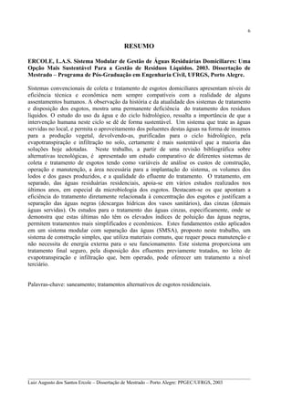 6

RESUMO
ERCOLE, L.A.S. Sistema Modular de Gestão de Águas Residuárias Domiciliares: Uma
Opção Mais Sustentável Para a Gestão de Resíduos Líquidos. 2003. Dissertação de
Mestrado – Programa de Pós-Graduação em Engenharia Civil, UFRGS, Porto Alegre.
Sistemas convencionais de coleta e tratamento de esgotos domiciliares apresentam níveis de
eficiência técnica e econômica nem sempre compatíveis com a realidade de alguns
assentamentos humanos. A observação da história e da atualidade dos sistemas de tratamento
e disposição dos esgotos, mostra uma permanente deficiência do tratamento dos resíduos
líquidos. O estudo do uso da água e do ciclo hidrológico, ressalta a importância de que a
intervenção humana neste ciclo se dê de forma sustentável. Um sistema que trate as águas
servidas no local, e permita o aproveitamento dos poluentes destas águas na forma de insumos
para a produção vegetal, devolvendo-as, purificadas para o ciclo hidrológico, pela
evapotranspiração e infiltração no solo, certamente é mais sustentável que a maioria das
soluções hoje adotadas. Neste trabalho, a partir de uma revisão bibliográfica sobre
alternativas tecnológicas, é apresentado um estudo comparativo de diferentes sistemas de
coleta e tratamento de esgotos tendo como variáveis de análise os custos de construção,
operação e manutenção, a área necessária para a implantação do sistema, os volumes dos
lodos e dos gases produzidos, e a qualidade do efluente do tratamento. O tratamento, em
separado, das águas residuárias residenciais, apoia-se em vários estudos realizados nos
últimos anos, em especial da microbiologia dos esgotos. Destacam-se os que apontam a
eficiência do tratamento diretamente relacionada à concentração dos esgotos e justificam a
separação das águas negras (descargas hídricas dos vasos sanitários), das cinzas (demais
águas servidas). Os estudos para o tratamento das águas cinzas, especificamente, onde se
demonstra que estas últimas não têm os elevados índices de poluição das águas negras,
permitem tratamentos mais simplificados e econômicos. Estes fundamentos estão aplicados
em um sistema modular com separação das águas (SMSA), proposto neste trabalho, um
sistema de construção simples, que utiliza materiais comuns, que requer pouca manutenção e
não necessita de energia externa para o seu funcionamento. Este sistema proporciona um
tratamento final seguro, pela disposição dos efluentes previamente tratados, no leito de
evapotranspiração e infiltração que, bem operado, pode oferecer um tratamento a nível
terciário.
Palavras-chave: saneamento; tratamentos alternativos de esgotos residenciais.

__________________________________________________________________________________________
Luiz Augusto dos Santos Ercole – Dissertação de Mestrado – Porto Alegre: PPGEC/UFRGS, 2003

 