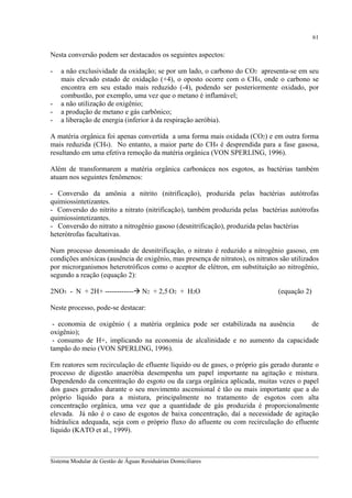 61

Nesta conversão podem ser destacados os seguintes aspectos:
-

-

a não exclusividade da oxidação; se por um lado, o carbono do CO2 apresenta-se em seu
mais elevado estado de oxidação (+4), o oposto ocorre com o CH4, onde o carbono se
encontra em seu estado mais reduzido (-4), podendo ser posteriormente oxidado, por
combustão, por exemplo, uma vez que o metano é inflamável;
a não utilização de oxigênio;
a produção de metano e gás carbônico;
a liberação de energia (inferior à da respiração aeróbia).

A matéria orgânica foi apenas convertida a uma forma mais oxidada (CO2) e em outra forma
mais reduzida (CH4). No entanto, a maior parte do CH4 é desprendida para a fase gasosa,
resultando em uma efetiva remoção da matéria orgânica (VON SPERLING, 1996).
Além de transformarem a matéria orgânica carbonácea nos esgotos, as bactérias também
atuam nos seguintes fenômenos:
- Conversão da amônia a nitrito (nitrificação), produzida pelas bactérias autótrofas
quimiossintetizantes.
- Conversão do nitrito a nitrato (nitrificação), também produzida pelas bactérias autótrofas
quimiossintetizantes.
- Conversão do nitrato a nitrogênio gasoso (desnitrificação), produzida pelas bactérias
heterótrofas facultativas.
Num processo denominado de desnitrificação, o nitrato é reduzido a nitrogênio gasoso, em
condições anóxicas (ausência de oxigênio, mas presença de nitratos), os nitratos são utilizados
por microrganismos heterotróficos como o aceptor de elétron, em substituição ao nitrogênio,
segundo a reação (equação 2):
2NO3 - N + 2H+ ------------

N2 + 2,5 O2 + H2O

(equação 2)

Neste processo, pode-se destacar:
- economia de oxigênio ( a matéria orgânica pode ser estabilizada na ausência
de
oxigênio);
- consumo de H+, implicando na economia de alcalinidade e no aumento da capacidade
tampão do meio (VON SPERLING, 1996).
Em reatores sem recirculação de efluente líquido ou de gases, o próprio gás gerado durante o
processo de digestão anaeróbia desempenha um papel importante na agitação e mistura.
Dependendo da concentração do esgoto ou da carga orgânica aplicada, muitas vezes o papel
dos gases gerados durante o seu movimento ascensional é tão ou mais importante que a do
próprio líquido para a mistura, principalmente no tratamento de esgotos com alta
concentração orgânica, uma vez que a quantidade de gás produzida é proporcionalmente
elevada. Já não é o caso de esgotos de baixa concentração, daí a necessidade de agitação
hidráulica adequada, seja com o próprio fluxo do afluente ou com recirculação do efluente
líquido (KATO et al., 1999).
__________________________________________________________________________________________
Sistema Modular de Gestão de Águas Residuárias Domiciliares

 