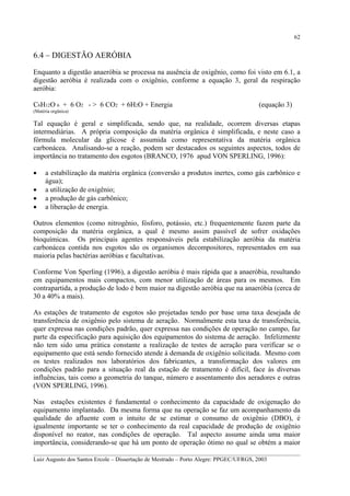62

6.4 – DIGESTÃO AERÓBIA
Enquanto a digestão anaeróbia se processa na ausência de oxigênio, como foi visto em 6.1, a
digestão aeróbia é realizada com o oxigênio, conforme a equação 3, geral da respiração
aeróbia:
C6H12O 6 + 6 O2 - > 6 CO2 + 6H2O + Energia

(equação 3)

(Matéria orgânica)

Tal equação é geral e simplificada, sendo que, na realidade, ocorrem diversas etapas
intermediárias. A própria composição da matéria orgânica é simplificada, e neste caso a
fórmula molecular da glicose é assumida como representativa da matéria orgânica
carbonácea. Analisando-se a reação, podem ser destacados os seguintes aspectos, todos de
importância no tratamento dos esgotos (BRANCO, 1976 apud VON SPERLING, 1996):
•
•
•
•

a estabilização da matéria orgânica (conversão a produtos inertes, como gás carbônico e
água);
a utilização de oxigênio;
a produção de gás carbônico;
a liberação de energia.

Outros elementos (como nitrogênio, fósforo, potássio, etc.) frequentemente fazem parte da
composição da matéria orgânica, a qual é mesmo assim passível de sofrer oxidações
bioquímicas. Os principais agentes responsáveis pela estabilização aeróbia da matéria
carbonácea contida nos esgotos são os organismos decompositores, representados em sua
maioria pelas bactérias aeróbias e facultativas.
Conforme Von Sperling (1996), a digestão aeróbia é mais rápida que a anaeróbia, resultando
em equipamentos mais compactos, com menor utilização de áreas para os mesmos. Em
contrapartida, a produção de lodo é bem maior na digestão aeróbia que na anaeróbia (cerca de
30 a 40% a mais).
As estações de tratamento de esgotos são projetadas tendo por base uma taxa desejada de
transferência de oxigênio pelo sistema de aeração. Normalmente esta taxa de transferência,
quer expressa nas condições padrão, quer expressa nas condições de operação no campo, faz
parte da especificação para aquisição dos equipamentos do sistema de aeração. Infelizmente
não tem sido uma prática constante a realização de testes de aeração para verificar se o
equipamento que está sendo fornecido atende à demanda de oxigênio solicitada. Mesmo com
os testes realizados nos laboratórios dos fabricantes, a transformação dos valores em
condições padrão para a situação real da estação de tratamento é difícil, face às diversas
influências, tais como a geometria do tanque, número e assentamento dos aeradores e outras
(VON SPERLING, 1996).
Nas estações existentes é fundamental o conhecimento da capacidade de oxigenação do
equipamento implantado. Da mesma forma que na operação se faz um acompanhamento da
qualidade do afluente com o intuito de se estimar o consumo de oxigênio (DBO), é
igualmente importante se ter o conhecimento da real capacidade de produção de oxigênio
disponível no reator, nas condições de operação. Tal aspecto assume ainda uma maior
importância, considerando-se que há um ponto de operação ótimo no qual se obtém a maior
__________________________________________________________________________________________
Luiz Augusto dos Santos Ercole – Dissertação de Mestrado – Porto Alegre: PPGEC/UFRGS, 2003

 