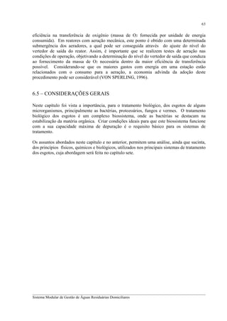 63

eficiência na transferência de oxigênio (massa de O2 fornecida por unidade de energia
consumida). Em reatores com aeração mecânica, este ponto é obtido com uma determinada
submergência dos aeradores, a qual pode ser conseguida através do ajuste do nível do
vertedor de saída do reator. Assim, é importante que se realizem testes de aeração nas
condições de operação, objetivando a determinação do nível do vertedor de saída que conduza
ao fornecimento da massa de O2 necessária dentro da maior eficiência de transferência
possível. Considerando-se que os maiores gastos com energia em uma estação estão
relacionados com o consumo para a aeração, a economia advinda da adoção deste
procedimento pode ser considerável (VON SPERLING, 1996).

6.5 – CONSIDERAÇÕES GERAIS
Neste capítulo foi vista a importância, para o tratamento biológico, dos esgotos de alguns
microrganismos, principalmente as bactérias, protozoários, fungos e vermes. O tratamento
biológico dos esgotos é um complexo biossistema, onde as bactérias se destacam na
estabilização da matéria orgânica. Criar condições ideais para que este biossistema funcione
com a sua capacidade máxima de depuração é o requisito básico para os sistemas de
tratamento.
Os assuntos abordados neste capítulo e no anterior, permitem uma análise, ainda que sucinta,
dos princípios físicos, químicos e biológicos, utilizados nos principais sistemas de tratamento
dos esgotos, cuja abordagem será feita no capítulo sete.

__________________________________________________________________________________________
Sistema Modular de Gestão de Águas Residuárias Domiciliares

 