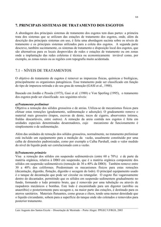 64

7. PRINCIPAIS SISTEMAS DE TRATAMENTO DOS ESGOTOS
A abordagem dos principais sistemas de tratamento dos esgotos tem duas partes: a primeira
trata dos sistemas que se utilizam das estações de tratamento dos esgotos, onde, além da
descrição dos principais sistemas em uso, é feita uma abordagem sucinta sobre os níveis de
tratamento e os principais sistemas utilizados para a coleta dos esgotos. A segunda parte
descreve, também sucintamente, os sistemas de tratamento e disposição local dos esgotos, que
são alternativas para os locais desprovidos de redes e estações de tratamento ou em zonas
onde a implantação das redes coletoras é técnica ou economicamente inviável como, por
exemplo, as zonas rurais ou as regiões com topografia muito acidentada.

7.1 – NÍVEIS DE TRATAMENTOS
O objetivo do tratamento de esgotos é remover as impurezas físicas, químicas e biológicas,
principalmente os organismos patogênicos. Esse tratamento pode ser classificado em função
do tipo de impureza retirada e do seu grau de remoção (GASI et al., 1988).
Baseado em Jordão e Pessôa (1975), Gasi et al. (1988) e Von Sperling (1995), o tratamento
dos esgotos pode ser classificado nos seguintes níveis:
a)Tratamento preliminar
Objetiva a remoção dos sólidos grosseiros e de areias. Utiliza-se de mecanismos físicos para
efetuar estas remoções (gradeamento, sedimentação e adsorção). O gradeamento remove o
material mais grosseiro (trapos, escovas de dente, tocos de cigarro, absorventes íntimos,
fraldas descartáveis, entre outros). A remoção da areia contida nos esgotos é feita em
unidades especiais denominadas desarenadores, cujo
mecanismo de funcionamento é
simplesmente o de sedimentação.
Além das unidades de remoção dos sólidos grosseiros, normalmente, no tratamento preliminar
está incluído um equipamento para a medição da vazão, usualmente constituído por uma
calha de dimensões padronizadas, como por exemplo a Calha Parshall, onde o valor medido
do nível do líquido pode ser correlacionado com a vazão.
b)Tratamento primário
Visa a remoção dos sólidos em suspensão sedimentáveis (entre 60 a 70%) e de parte da
matéria orgânica, relativa à DBO em suspensão, que é a matéria orgânica componente dos
sólidos em suspensão sedimentáveis (remoção de 30 a 40% da DBO). Também remove entre
30 a 40% dos coliformes. Predominam os mecanismos físicos para estas remoções
(decantação, digestão, flotação, digestão e secagem do lodo). O principal equipamento usado
é o tanque de decantação que pode ser circular ou retangular. O esgoto flui vagarosamente
dentro do decantador, permitindo que os sólidos em suspensão sedimentem gradualmente no
fundo, formando o lodo primário bruto, que é removido por uma tubulação ou através de
raspadores mecânicos e bombas. Este lodo é encaminhado para um digestor (aeróbio ou
anaeróbio) e posteriormente para secagem e, na maior parte das estações, é destinado para os
aterros sanitários. Materiais flutuantes, como graxas e óleos, tendo uma menor densidade que
o líquido circundante, sobem para a superfície do tanque onde são coletados e removidos para
posterior tratamento.
__________________________________________________________________________________________
Luiz Augusto dos Santos Ercole – Dissertação de Mestrado – Porto Alegre: PPGEC/UFRGS, 2003

 