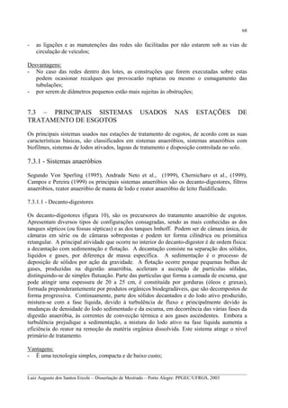 68

-

as ligações e as manutenções das redes são facilitadas por não estarem sob as vias de
circulação de veículos;

Desvantagens:
- No caso das redes dentro dos lotes, as construções que forem executadas sobre estas
podem ocasionar recalques que provocarão rupturas ou mesmo o esmagamento das
tubulações;
- por serem de diâmetros pequenos estão mais sujeitas às obstruções;

7.3 – PRINCIPAIS SISTEMAS
TRATAMENTO DE ESGOTOS

USADOS

NAS

ESTAÇÕES

DE

Os principais sistemas usados nas estações de tratamento de esgotos, de acordo com as suas
características básicas, são classificados em sistemas anaeróbios, sistemas anaeróbios com
biofilmes, sistemas de lodos ativados, lagoas de tratamento e disposição controlada no solo.

7.3.1 - Sistemas anaeróbios
Segundo Von Sperling (1995), Andrade Neto et al., (1999), Chernicharo et al., (1999),
Campos e Pereira (1999) os principais sistemas anaeróbios são os decanto-digestores, filtros
anaeróbios, reator anaeróbio de manta de lodo e reator anaeróbio de leito fluidificado.
7.3.1.1 - Decanto-digestores
Os decanto-digestores (figura 10), são os precursores do tratamento anaeróbio de esgotos.
Apresentam diversos tipos de configurações consagradas, sendo as mais conhecidas as dos
tanques sépticos (ou fossas sépticas) e as dos tanques Imhoff. Podem ser de câmara única, de
câmaras em série ou de câmaras sobrepostas e podem ter forma cilíndrica ou prismática
retangular. A principal atividade que ocorre no interior do decanto-digestor é de ordem física:
a decantação com sedimentação e flotação. A decantação consiste na separação dos sólidos,
líquidos e gases, por diferença de massa específica. A sedimentação é o processo de
deposição de sólidos por ação da gravidade. A flotação ocorre porque pequenas bolhas de
gases, produzidas na digestão anaeróbia, aceleram a ascenção de partículas sólidas,
distinguindo-se de simples flutuação. Parte das partículas que forma a camada de escuma, que
pode atingir uma espessura de 20 a 25 cm, é constituída por gorduras (óleos e graxas),
formada preponderantemente por produtos orgânicos biodegradáveis, que são decompostos de
forma progressiva. Continuamente, parte dos sólidos decantados e do lodo ativo produzido,
mistura-se com a fase líquida, devido à turbulência de fluxo e principalmente devido às
mudanças de densidade do lodo sedimentado e da escuma, em decorrência das várias fases da
digestão anaeróbia, às correntes de convecção térmica e aos gases ascendentes. Embora a
turbulência prejudique a sedimentação, a mistura do lodo ativo na fase líquida aumenta a
eficiência do reator na remoção da matéria orgânica dissolvida. Este sistema atinge o nível
primário de tratamento.
Vantagens:
- É uma tecnologia simples, compacta e de baixo custo;
__________________________________________________________________________________________
Luiz Augusto dos Santos Ercole – Dissertação de Mestrado – Porto Alegre: PPGEC/UFRGS, 2003

 