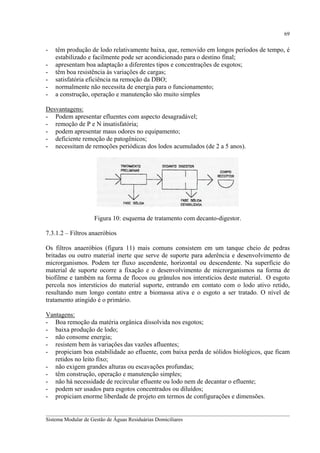 69

-

têm produção de lodo relativamente baixa, que, removido em longos períodos de tempo, é
estabilizado e facilmente pode ser acondicionado para o destino final;
apresentam boa adaptação a diferentes tipos e concentrações de esgotos;
têm boa resistência às variações de cargas;
satisfatória eficiência na remoção da DBO;
normalmente não necessita de energia para o funcionamento;
a construção, operação e manutenção são muito simples

Desvantagens:
- Podem apresentar efluentes com aspecto desagradável;
- remoção de P e N insatisfatória;
- podem apresentar maus odores no equipamento;
- deficiente remoção de patogênicos;
- necessitam de remoções periódicas dos lodos acumulados (de 2 a 5 anos).

Figura 10: esquema de tratamento com decanto-digestor.
7.3.1.2 – Filtros anaeróbios
Os filtros anaeróbios (figura 11) mais comuns consistem em um tanque cheio de pedras
britadas ou outro material inerte que serve de suporte para aderência e desenvolvimento de
microrganismos. Podem ter fluxo ascendente, horizontal ou descendente. Na superfície do
material de suporte ocorre a fixação e o desenvolvimento de microrganismos na forma de
biofilme e também na forma de flocos ou grânulos nos interstícios deste material. O esgoto
percola nos interstícios do material suporte, entrando em contato com o lodo ativo retido,
resultando num longo contato entre a biomassa ativa e o esgoto a ser tratado. O nível de
tratamento atingido é o primário.
Vantagens:
- Boa remoção da matéria orgânica dissolvida nos esgotos;
- baixa produção de lodo;
- não consome energia;
- resistem bem às variações das vazões afluentes;
- propiciam boa estabilidade ao efluente, com baixa perda de sólidos biológicos, que ficam
retidos no leito fixo;
- não exigem grandes alturas ou escavações profundas;
- têm construção, operação e manutenção simples;
- não há necessidade de recircular efluente ou lodo nem de decantar o efluente;
- podem ser usados para esgotos concentrados ou diluídos;
- propiciam enorme liberdade de projeto em termos de configurações e dimensões.
__________________________________________________________________________________________
Sistema Modular de Gestão de Águas Residuárias Domiciliares

 