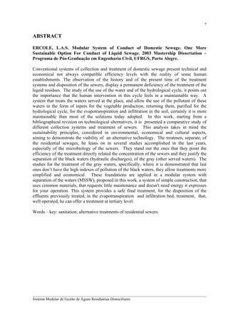 7

ABSTRACT
ERCOLE, L.A.S. Modular System of Conduct of Domestic Sewage. One More
Sustainable Option For Conduct of Liquid Sewage. 2003 Mastership Dissertation –
Programa de Pós-Graduação em Engenharia Civil, UFRGS, Porto Alegre.
Conventional systems of collection and treatment of domestic sewage present technical and
economical not always compatible efficiency levels with the reality of some human
establishments. The observation of the history and of the present time of the treatment
systems and disposition of the sewers, display a permanent deficiency of the treatment of the
liquid residues. The study of the use of the water and of the hydrological cycle, it points out
the importance that the human intervention in this cycle feels in a maintainable way. A
system that treats the waters served at the place, and allow the use of the pollutant of these
waters in the form of inputs for the vegetable production, returning them, purified for the
hydrological cycle, for the evapotranspiration and infiltration in the soil, certainly it is more
maintainable than most of the solutions today adopted. In this work, starting from a
bibliographical revision on technological alternatives, it is presented a comparative study of
different collection systems and treatment of sewers. This analysis takes in mind the
sustainability principles, considered in environmental, economical and cultural aspects,
aiming to demonstrate the viability of an alternative technology. The treatmen, separate, of
the residential sewages, he leans on in several studies accomplished in the last years,
especially of the microbiology of the sewers. They stand out the ones that they point the
efficiency of the treatment directly related the concentration of the sewers and they justify the
separation of the black waters (hydraulic discharges), of the gray (other served waters). The
studies for the treatment of the gray waters, specifically, where it is demonstrated that last
ones don’t have the high indexes of pollution of the black waters, they allow treatments more
simplified and economical. These foundations are applied in a modular system with
separation of the waters (MSSW), proposed in this work, a system of simple construction, that
uses common materials, that requests little maintenance and doesn't need energy it expresses
for your operation. This system provides a safe final treatment, for the disposition of the
effluents previously treated, in the evapotranspiration and infiltration bed, treatment, that,
well operated, he can offer a treatment at tertiary level.
Words – key: sanitation; alternative treatments of residential sewers.

__________________________________________________________________________________________
Sistema Modular de Gestão de Águas Residuárias Domiciliares

 