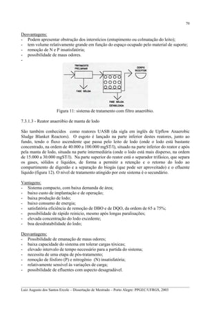 70

Desvantagens:
- Podem apresentar obstrução dos interstícios (entupimento ou colmatação do leito);
- tem volume relativamente grande em função do espaço ocupado pelo material de suporte;
- remoção de N e P insatisfatória;
- possibilidade de maus odores.
-

Figura 11: sistema de tratamento com filtro anaeróbio.
7.3.1.3 - Reator anaeróbio de manta de lodo
São também conhecidos como reatores UASB (da sigla em inglês de Upflow Anaerobic
Sludge Blanket Reactors). O esgoto é lançado na parte inferior destes reatores, junto ao
fundo, tendo o fluxo ascendente que passa pelo leito de lodo (onde o lodo está bastante
concentrado, na ordem de 40.000 a 100.000 mgST/l), situado na parte inferior do reator e após
pela manta de lodo, situada na parte intermediária (onde o lodo está mais disperso, na ordem
de 15.000 a 30.000 mgST/l). Na parte superior do reator está o separador trifásico, que separa
os gases, sólidos e líquidos, de forma a permitir a retenção e o retorno do lodo ao
compartimento de digestão e a separação do biogás (que pode ser aproveitado) e o efluente
líquido (figura 12). O nível de tratamento atingido por este sistema é o secundário.
Vantagens:
- Sistema compacto, com baixa demanda de área;
- baixo custo de implantação e de operação;
- baixa produção de lodo;
- baixo consumo de energia;
- satisfatória eficiência de remoção de DBO e de DQO, da ordem de 65 a 75%;
- possibilidade de rápido reinicio, mesmo após longas paralisações;
- elevada concentração do lodo excedente;
- boa desidratabilidade do lodo;
Desvantagens:
- Possibilidade de emanação de maus odores;
- baixa capacidade do sistema em tolerar cargas tóxicas;
- elevado intervalo de tempo necessário para a partida do sistema;
- necessita de uma etapa de pós-tratamento;
- remoção de fósforo (P) e nitrogênio (N) insatisfatória;
- relativamente sensível às variações de carga;
- possibilidade de efluentes com aspecto desagradável.

__________________________________________________________________________________________
Luiz Augusto dos Santos Ercole – Dissertação de Mestrado – Porto Alegre: PPGEC/UFRGS, 2003

 