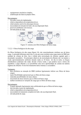 72

-

equipamentos mecânicos simples;
estabilização do lodo no próprio filtro.

Desvantagens:
- Elevados custos de implantação;
- relativa dependência da temperatura do ar;
- relativamente sensível às descargas tóxicas;
- necessidade de remoção do lodo e da sua disposição final;
- possíveis problemas com moscas;
- elevada perda de carga.

Figura 13: sistema com filtro biológico de baixa carga.
7.3.2.2 - Filtros biológicos de alta carga
Os filtros biológicos de alta carga (figura 14), são conceitualmente similares aos de baixa
carga. A principal diferença entre eles é a de que esses recebem uma carga maior de DBO por
unidade de volume de leito. Isto é obtido pela recirculação do efluente captado após o
decantador secundário. Os principais objetivos da recirculação do efluente são: (a) manter a
vazão aproximadamente uniforme durante todas as 24 horas do dia (à noite, os braços
distribuidores poderiam não rodar, devido à baixa vazão, o que poderia secar o leito); (b)
equilibrar a carga afluente e (c) possibilitar uma nova oportunidade de contato da matéria
orgânica do efluente. O nível de tratamento deste sistema é o secundário.
Vantagens:
- Boa eficiência na remoção de DBO (embora ligeiramente inferior aos filtros de baixa
carga);
- maior flexibilidade operacional que os filtros de baixa carga;
- reduzidas possibilidades de maus odores;
- necessitam de áreas menores que os filtros de baixa carga
- melhor resistência às variações de carga que os filtros de baixa carga.
Desvantagens:
- Exigem operação ligeiramente mais sofisticada do que os filtros de baixa carga;
- têm elevados custos de implantação;
- relativa dependência da temperatura do ar;
- necessidade do tratamento completo do lodo e da sua disposição final;
- elevada perda de carga.

__________________________________________________________________________________________
Luiz Augusto dos Santos Ercole – Dissertação de Mestrado – Porto Alegre: PPGEC/UFRGS, 2003

 