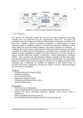 73

Figura 14: sistema com filtro biológico de alta carga.
7.3.2.3 - Biodiscos
Este processo de tratamento consiste de uma série de discos ligeiramente espaçados,
montados num eixo horizontal, que gira vagarosamente (figura 15). Os discos têm
usualmente menos de 3,6 metros de diâmetro, sendo geralmente construídos com plásticos de
baixo peso. Quando o sistema é colocado em operação, os microrganismos no esgoto
começam a aderir às superfícies rotativas, e ali crescem até que toda a superfície do disco
esteja coberta por uma fina camada biológica, com poucos milímetros de espessura. À
medida em que os discos giram, a parte exposta ao ar traz uma película de esgotos, permitindo
a absorção de oxigênio através do gotejamento e percolação junto à superfície dos discos.
Quando os discos completam sua rotação, esse filme mistura-se com a massa líquida dos
esgotos, trazendo ainda algum oxigênio e misturando os esgotos parcialmente e totalmente
tratados. Com a passagem dos microrganismos aderidos à superfície do disco pelo esgoto,
estes absorvem uma nova quantidade de matéria orgânica, utilizada para a sua alimentação.
Quando a camada biológica atinge uma espessura excessiva, ela se desgarra dos discos. Esses
organismos que se desgarram são mantidos em suspensão no meio líquido devido ao
movimento dos discos, aumentando a eficiência do sistema. O nível de tratamento atingido
por este sistema é o secundário.
Vantagens:
- Elevada eficiência na remoção da DBO;
- nitrificação freqüente;
- baixos requisitos de área;
- equipamento mecânico simples;
- reduzidas possibilidades de maus odores;
- reduzida perda de carga.
Desvantagens:
- Elevados custos de implantação;
- é mais adequado para baixos volumes de esgotos (limitação do número de discos);
- cobertura dos discos usualmente necessária (proteção contra chuvas, ventos e
vandalismos);
- relativa dependência da temperatura do ar;
- necessidade do tratamento completo do lodo e da sua disposição final.

__________________________________________________________________________________________
Sistema Modular de Gestão de Águas Residuárias Domiciliares

 