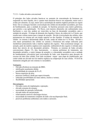 75

7.3.3.1 - Lodos ativados convencional
O princípio dos lodos ativados baseia-se no aumento da concentração da biomassa em
suspensão no meio líquido, isto é: quanto mais bactérias houver em suspensão, maior será a
avidez por alimento, ou seja, maior será a assimilação da matéria orgânica presente no esgoto
bruto. Isto se consegue fazendo a recirculação dos sólidos do decantador secundário, por meio
de bombeamento, para a unidade de aeração. As bactérias possuem uma matriz gelatinosa,
que permite a sua aglutinação. Os flocos, com maiores dimensões são sedimentados mais
facilmente e, com isto, podem ser removidos na base do decantador secundário, para a
unidade de aeração. O tempo de detenção dos líquidos é baixo, da ordem de 6 a 8 horas, que
resulta num volume menor para o tanque de aeração. Devido à recirculação dos sólidos, estes
permanecem no sistema por um tempo superior ao dos líquidos. O tempo de retenção dos
sólidos no sistema é denominado idade do lodo, sendo da ordem de 4 a 10 dias. Devido a
esta maior permanência dos sólidos no sistema a biomasssa tem tempo suficiente para
metabolizar praticamente toda a matéria orgânica dos esgotos. Para economizar energia na
aeração, parte da matéria orgânica (em suspensão, sedimentável) dos esgotos é retirada antes
desta fase através de um decantador primário. Portanto, os sistemas de lodos ativados
convencionais (figura 17), têm, basicamente, o sistema preliminar de tratamento, um
decantador primário, o reator (tanque de aeração), e o decantador secundário com a unidade
de bombeamento (elevatória) para recirculação de lodo, com dispositivo para descarte do
excesso do lodo (fase sólida). Este lodo excedente requer uma etapa de estabilização, por
conter ainda um elevado teor de matéria orgânica na composição de suas células. O nível de
tratamento atingido por este sistema é o secundário.
Vantagens:
- Elevada eficiência na remoção da DBO;
- nitrificação usualmente obtida;
- possibilidade de remoção de N e P;
- baixos requisitos de área;
- processo confiável, desde que supervisionado;
- reduzidas possibilidades de maus odores, insetos e vermes;
- flexibilidade operacional.
Desvantagens:
- Elevados custos de implantação e operação;
- elevado consumo de energia;
- necessidade de operação sofisticada;
- elevado índice de mecanização;
- relativamente sensível a descargas tóxicas;
- necessidade do tratamento completo do lodo e da sua disposição final;
- possíveis problemas ambientais com ruídos e aerossóis.

__________________________________________________________________________________________
Sistema Modular de Gestão de Águas Residuárias Domiciliares

 