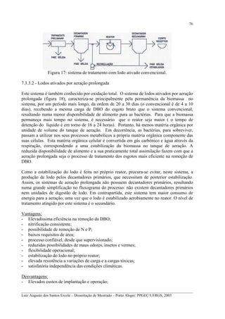 76

Figura 17: sistema de tratamento com lodo ativado convencional.
7.3.3.2 - Lodos ativados por aeração prolongada
Este sistema é também conhecido por oxidação total. O sistema de lodos ativados por aeração
prolongada (figura 18), caracteriza-se principalmente pela permanência da biomassa no
sistema, por um período mais longo, da ordem de 20 a 30 dias (o convencional é de 4 a 10
dias), recebendo a mesma carga de DBO do esgoto bruto que o sistema convencional,
resultando numa menor disponibilidade de alimento para as bactérias. Para que a biomassa
permaneça mais tempo no sistema, é necessário que o reator seja maior ( o tempo de
detenção do líquido é em torno de 16 a 24 horas). Portanto, há menos matéria orgânica por
unidade de volume do tanque de aeração. Em decorrência, as bactérias, para sobreviver,
passam a utilizar nos seus processos metabólicos a própria matéria orgânica componente das
suas células. Esta matéria orgânica celular é convertida em gás carbônico e água através da
respiração, correspondendo a uma estabilização da biomassa no tanque de aeração. A
reduzida disponibilidade de alimento e a sua praticamente total assimilação fazem com que a
aeração prolongada seja o processo de tratamento dos esgotos mais eficiente na remoção de
DBO.
Como a estabilização do lodo é feita no próprio reator, procura-se evitar, neste sistema, a
produção de lodo pelos decantadores primários, que necessitam de posterior estabilização.
Assim, os sistemas de aeração prolongada não possuem decantadores primários, resultando
numa grande simplificação no fluxograma do processo: não existem decantadores primários
nem unidades de digestão de lodo. Em contrapartida, este sistema tem maior consumo de
energia para a aeração, uma vez que o lodo é estabilizado aerobiamente no reator. O nível de
tratamento atingido por este sistema é o secundário.
Vantagens:
- Elevadíssima eficiência na remoção da DBO;
- nitrificação consistente;
- possibilidade de remoção de N e P;
- baixos requisitos de área;
- processo confiável, desde que supervisionado;
- reduzidas possibilidades de maus odores, insetos e vermes;
- flexibilidade operacional;
- estabilização do lodo no próprio reator;
- elevada resistência a variações de carga e a cargas tóxicas;
- satisfatória independência das condições climáticas.
Desvantagens:
- Elevados custos de implantação e operação;
__________________________________________________________________________________________
Luiz Augusto dos Santos Ercole – Dissertação de Mestrado – Porto Alegre: PPGEC/UFRGS, 2003

 