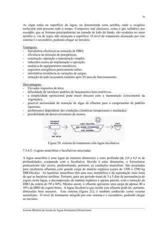 79

As algas estão na superfície da lagoa, na denominada zona aeróbia, onde o oxigênio
molecular está presente todo o tempo. Compostos mal cheirosos, como o gás sulfídrico por
exemplo, que se formam principalmente na camada de lodo do fundo, são oxidados no meio
aeróbio e, via de regra, não alcançam a superfície. O nível de tratamento alcançado por este
sistema é o secundário, podendo chegar ao terciário.
Vantagens:
- Satisfatória eficiência na remoção de DBO;
- eficiência na remoção de patogênicos;
- construção, operação e manutenção simples;
- reduzidos custos de implantação e operação;
- ausência de equipamentos mecânicos;
- requisitos energéticos praticamente nulos;
- satisfatória resistência às variações de cargas;
- remoção de lodo necessária somente após 20 anos de funcionamento.
Desvantagens:
- Elevados requisitos de área;
- dificuldade de satisfazer padrões de lançamentos bem restritivos;
- a simplicidade operacional pode trazer descaso com a manutenção (crescimento da
vegetação);
- possível necessidade de remoção de algas do efluente para o cumprimento de padrões
rigorosos;
- performance dependente das condições climáticas (temperatura e insolação);
- possibilidade de desenvolvimento de insetos.

Figura 20: sistema de tratamento com lagoa facultativa.
7.3.4.2 - Lagoas anaeróbias e facultativas associadas
A lagoa anaeróbia é uma lagoa de menores dimensões e mais profunda (de 2,0 a 4,5 m de
profundidade), comparada com a facultativa. Devido à estas dimensões, a fotossíntese
praticamente não ocorre, predominando, portanto, as condições anaeróbias. São projetadas
para receberem afluentes com grande carga de matéria orgânica (cerca de 1500 a 2500 kg
DBO/ha.dia). As bactérias anaeróbias têm uma taxa metabólica e de reprodução mais lenta
do que as bactérias aeróbias. Portanto, para um período usual de 3 a 5 dias de permanência do
esgoto nesta lagoa, a decomposição da matéria orgânica é apenas parcial, com a remoção da
DBO da ordem de 50 a 60%. Mesmo assim, o efluente apresenta uma carga de apenas 40 a
50% da DBO do esgoto bruto. A lagoa facultativa que recebe este efluente pode ter, portanto,
dimensões bem menores. Este sistema (figura 21), é também conhecido como sistema
australiano. O nível de tratamento atingido por este sistema é o secundário, podendo chegar
ao terciário.
__________________________________________________________________________________________
Sistema Modular de Gestão de Águas Residuárias Domiciliares

 