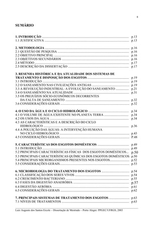8

SUMÁRIO
1. INTRODUÇÃO ........................................................................................................... p.13
1.1 JUSTIFICATIVA ........................................................................................................ p.13
2. METODOLOGIA ........................................................................................................
2.1 QUESTÃO DE PESQUISA ........................................................................................
2.2 OBJETIVO PRINCIPAL ............................................................................................
2.3 OBJETIVOS SECUNDÁRIOS ...................................................................................
2.4 MÉTODO ....................................................................................................................
2.5 DESCRIÇÃO DA DISSERTAÇÃO ...........................................................................
3. RESENHA HISTÓRICA E DA ATUALIDADE DOS SISTEMAS DE
TRATAMENTO E DISPOSIÇÃO DOS ESGOTOS ...................................................
3.1 INTRODUÇÃO ...........................................................................................................
3.2 O SANEAMENTO NAS CIVILIZAÇÕES ANTIGAS ..............................................
3.3 A REVOLUÇÃO INDUSTRIAL: A EVOLUÇÃO DO SANEAMENTO ................
3.4 O SANEAMENTO NA ATUALIDADE ....................................................................
3.5 OS PREJUÍZOS SÓCIO-ECONÔMICOS DECORRENTES
DA FALTA DE SANEAMENTO ...............................................................................
3.6 CONSIDERAÇÕES GERAIS .....................................................................................

p.16
p.16
p.16
p.16
p.17
p.17
p.19
p.19
p.19
p.21
p.31
p.32
p.32

4. O USO DA ÁGUA E O CICLO HIDROLÓGICO ..................................................
4.1 O VOLUME DE ÁGUA EXISTENTE NO PLANETA TERRA ..............................
4.2 OS USOS DA ÁGUA .................................................................................................
4.3 AS CARACTERÍSTICAS E A DESCRIÇÃO DO CICLO
HIDROLÓGICO .........................................................................................................
4.4 A POLUIÇÃO DAS ÁGUAS: A INTERVENÇÃO HUMANA
NO CICLO HIDROLÓGICO ......................................................................................
4.5 CONSIDERAÇÕES GERAIS......................................................................................

p.34
p.34
p.34

5. CARACTERÍSTICAS DOS ESGOTOS DOMÉSTICOS .......................................
5.1 INTRODUÇÃO ...........................................................................................................
5.2 PRINCIPAIS CARACTERÍSTICAS FÍSICAS DOS ESGOTOS DOMÉSTICOS...
5.3 PRINCIPAIS CARACTERÍSTICAS QUÍMICAS DOS ESGOTOS DOMÉSTICOS
5.4 PRINCIPAIS MICRORGANISMOS PRESENTES NOS ESGOTOS........................
5.5 CONSIDERAÇÕES GERAIS......................................................................................

p.49
p.49

6. MICROBIOLOGIA DO TRATAMENTO DOS ESGOTOS ..................................
6.1 CLASSIFICAÇÃO DOS SERES VIVOS ...................................................................
6.2 CRESCIMENTO BACTERIANO ..............................................................................
6.3 FASES DA DIGESTÃO ANAERÓBIA .....................................................................
6.4 DIGESTÃO AERÓBIA ..............................................................................................
6.5 CONSIDERAÇÕES GERAIS .....................................................................................

p.36
p.43
P.48

p.50
p.50
p.52
p.53
p.54
p.54
p.55

p.57
p.61
p.62

7. PRINCIPAIS SISTEMAS DE TRATAMENTO DOS ESGOTOS ......................... p.63
7.1 NÍVEIS DE TRATAMENTOS ................................................................................... p.63
__________________________________________________________________________________________
Luiz Augusto dos Santos Ercole – Dissertação de Mestrado – Porto Alegre: PPGEC/UFRGS, 2003

 