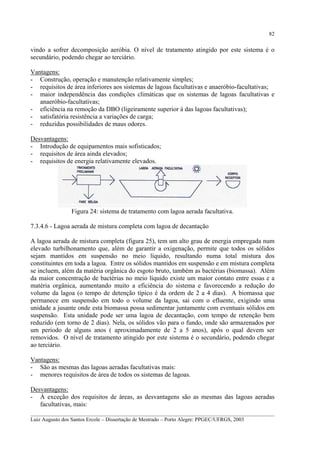 82

vindo a sofrer decomposição aeróbia. O nível de tratamento atingido por este sistema é o
secundário, podendo chegar ao terciário.
Vantagens:
- Construção, operação e manutenção relativamente simples;
- requisitos de área inferiores aos sistemas de lagoas facultativas e anaeróbio-facultativas;
- maior independência das condições climáticas que os sistemas de lagoas facultativas e
anaeróbio-facultativas;
- eficiência na remoção da DBO (ligeiramente superior à das lagoas facultativas);
- satisfatória resistência a variações de carga;
- reduzidas possibilidades de maus odores.
Desvantagens:
- Introdução de equipamentos mais sofisticados;
- requisitos de área ainda elevados;
- requisitos de energia relativamente elevados.

Figura 24: sistema de tratamento com lagoa aerada facultativa.
7.3.4.6 - Lagoa aerada de mistura completa com lagoa de decantação
A lagoa aerada de mistura completa (figura 25), tem um alto grau de energia empregada num
elevado turbilhonamento que, além de garantir a oxigenação, permite que todos os sólidos
sejam mantidos em suspensão no meio líquido, resultando numa total mistura dos
constituintes em toda a lagoa. Entre os sólidos mantidos em suspensão e em mistura completa
se incluem, além da matéria orgânica do esgoto bruto, também as bactérias (biomassa). Além
da maior concentração de bactérias no meio líquido existe um maior contato entre essas e a
matéria orgânica, aumentando muito a eficiência do sistema e favorecendo a redução do
volume da lagoa (o tempo de detenção típico é da ordem de 2 a 4 dias). A biomassa que
permanece em suspensão em todo o volume da lagoa, sai com o efluente, exigindo uma
unidade a jusante onde esta biomassa possa sedimentar juntamente com eventuais sólidos em
suspensão. Esta unidade pode ser uma lagoa de decantação, com tempo de retenção bem
reduzido (em torno de 2 dias). Nela, os sólidos vão para o fundo, onde são armazenados por
um período de alguns anos ( aproximadamente de 2 a 5 anos), após o qual devem ser
removidos. O nível de tratamento atingido por este sistema é o secundário, podendo chegar
ao terciário.
Vantagens:
- São as mesmas das lagoas aeradas facultativas mais:
- menores requisitos de área de todos os sistemas de lagoas.
Desvantagens:
- À exceção dos requisitos de áreas, as desvantagens são as mesmas das lagoas aeradas
facultativas, mais:
__________________________________________________________________________________________
Luiz Augusto dos Santos Ercole – Dissertação de Mestrado – Porto Alegre: PPGEC/UFRGS, 2003

 