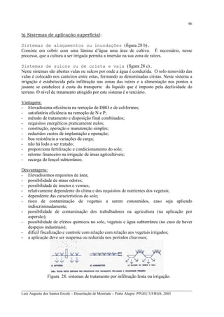 86

b) Sistemas de aplicação superficial:
Sistemas de alagamentos ou inundações (figura 28 b).
Consiste em cobrir com uma lâmina d’água uma área de cultivo. É necessário, nesse
processo, que a cultura a ser irrigada permita a imersão na sua zona de raízes.
Sistemas de sulcos ou de crista e vala (figura 28 c) .
Neste sistemas são abertas valas ou sulcos por onde a água é conduzida. O solo removido das
valas é colocado nos canteiros entre estas, formando as denominadas cristas. Neste sistema a
irrigação é estabelecida pela infiltração nas zonas das raízes e a alimentação nos pontos a
jusante se estabelece á custa do transporte do líquido que é imposto pela declividade do
terreno. O nível de tratamento atingido por este sistema é o terciário.
Vantagens:
- Elevadíssima eficiência na remoção de DBO e de coliformes;
- satisfatória eficiência na remoção de N e P;
- método de tratamento e disposição final combinados;
- requisitos energéticos praticamente nulos;
- construção, operação e manutenção simples;
- reduzidos custos de implantação e operação;
- boa resistência a variações de carga;
- não há lodo a ser tratado;
- proporciona fertilização e condicionamento do solo;
- retorno financeiro na irrigação de áreas agricultáveis;
- recarga do lençol subterrâneo.
Desvantagens:
- Elevadíssimos requisitos de área;
- possibilidade de maus odores;
- possibilidade de insetos e vermes;
- relativamente dependente do clima e dos requisitos de nutrientes dos vegetais;
- dependente das características do solo;
- risco de contaminação de vegetais a serem consumidos, caso seja aplicado
indiscriminadamente;
- possibilidade de contaminação dos trabalhadores na agricultura (na aplicação por
aspersão);
- possibilidade de efeitos químicos no solo, vegetais e água subterrânea (no caso de haver
despejos industriais);
- difícil fiscalização e controle com relação com relação aos vegetais irrigados;
- a aplicação deve ser suspensa ou reduzida nos períodos chuvosos;

Figura 28: sistemas de tratamento por infiltração lenta ou irrigação.
__________________________________________________________________________________________
Luiz Augusto dos Santos Ercole – Dissertação de Mestrado – Porto Alegre: PPGEC/UFRGS, 2003

 