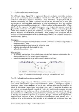87

7.3.5.2 - Infiltração rápida ou de alta taxa
Na infiltração rápida (figura 29), os esgotos são dispostos em bacias construídas em terra,
rasas e sem revestimento, com profundidade variando entre 1,0 a 1,5 m. O líquido passa
através do fundo poroso e percola em direção à água subterrânea. A aplicação é feita de
maneira intermitente, de forma a permitir um período de descanso para o solo. São
necessárias, no mínimo de duas a três bacias ou valas, construídas em série, com tamanho
adequado a serem preenchidas no tempo de 2 a 3 dias com água residuária e deixá-los infiltrar
nos 7 a 9 dias seguintes. Neste período, enquanto outro conjunto de valas ou bacias são
preenchidas, o solo seca e restabelece as condições aeróbias. Devido às taxas de aplicação
serem mais elevadas, as perdas por evaporação são pequenas, e a maior parte do líquido
percola pelo solo, sofrendo assim o tratamento. Esta água pode ser recuperada por um
sistema de drenagem subsuperficial ou por poços freáticos. O nível de tratamento atingido por
este sistema é o terciário.
Vantagens:
- As mesmas vantagens da infiltração lenta (somente a eficiência na remoção de poluentes é
um pouco menor), mais:
- requisitos de área bem inferiores ao da infiltração lenta;
- reduzida dependência da declividade do solo;
- aplicação durante todo o ano.
Desvantagens:
- As mesmas desvantagens da infiltração lenta, porém com menores requisitos de área e
possibilidade de aplicação durante todo o ano e mais:
- pode ocorrer a contaminação do aqüífero subterrâneo com nitratos.

Figura 29: sistema de tratamento por infiltração rápida ou de alta taxa.
7.3.5.3 - Aplicação com escoamento superficial
Neste sistema, a água residuária é filtrada e estabilizada ao escoar pela superfície do solo, a
qual contém uma cobertura vegetal, que usualmente é a grama. A descarga dos líquidos é
controlada, com o uso de aspersores de alta ou baixa pressão (figura 30a) ou tubulações ou
canais de distribuição com aberturas intervaladas (figura 30b). A superfície do solo deverá
ser uniforme com uma declividade variando de 2 a 8%. O crescimento da vegetação permitirá
uma proteção ao solo contra a erosão e providenciará uma camada suporte na qual os
microrganismos se estabelecerão, configurando a área de tratamento. Essa vegetação, devido
à presença dos nutrientes aplicados e ao excesso de água, crescerá muito rapidamente,
exigindo maior freqüência de poda. A capacidade de infiltração dos solos deve ser baixa e a
aplicação deve ser intermitente, com períodos de descanso de dois a três dias (para isso,
__________________________________________________________________________________________
Sistema Modular de Gestão de Águas Residuárias Domiciliares

 