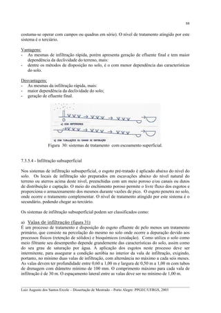 88

costuma-se operar com campos ou quadras em série). O nível de tratamento atingido por este
sistema é o terciário.
Vantagens:
- As mesmas de infiltração rápida, porém apresenta geração de efluente final e tem maior
dependência da declividade do terreno, mais:
- dentre os métodos de disposição no solo, é o com menor dependência das características
do solo.
Desvantagens:
- As mesmas da infiltração rápida, mais:
- maior dependência da declividade do solo;
- geração de efluente final.

Figura 30: sistemas de tratamento com escoamento superficial.
7.3.5.4 - Infiltração subsuperficial
Nos sistemas de infiltração subsuperficial, o esgoto pré-tratado é aplicado abaixo do nível do
solo. Os locais de infiltração são preparados em escavações abaixo do nível natural do
terreno ou aterros acima deste nível, preenchidas com um meio poroso e/ou canais ou dutos
de distribuição e captação. O meio do enchimento poroso permite o livre fluxo dos esgotos e
proporciona o armazenamento dos mesmos durante vazões de pico. O esgoto penetra no solo,
onde ocorre o tratamento complementar. O nível de tratamento atingido por este sistema é o
secundário, podendo chegar ao terciário.
Os sistemas de infiltração subsuperficial podem ser classificados como:
a) Valas de infiltração (figura 31)
É um processo de tratamento e disposição do esgoto efluente de pelo menos um tratamento
primário, que consiste na percolação do mesmo no solo onde ocorre a depuração devido aos
processos físicos (retenção de sólidos) e bioquímicos (oxidação). Como utiliza o solo como
meio filtrante seu desempenho depende grandemente das características do solo, assim como
do seu grau de saturação por água. A aplicação dos esgotos neste processo deve ser
intermitente, para assegurar a condição aeróbia no interior da vala de infiltração, exigindo,
portanto, no mínimo duas valas de infiltração, com alternância no máximo a cada seis meses.
As valas devem ter profundidade entre 0,60 a 1,00 m e largura de 0,50 m a 1,00 m com tubos
de drenagem com diâmetro mínimo de 100 mm. O comprimento máximo para cada vala de
infiltração é de 30 m. O espaçamento lateral entre as valas deve ser no mínimo de 1,00 m.
__________________________________________________________________________________________
Luiz Augusto dos Santos Ercole – Dissertação de Mestrado – Porto Alegre: PPGEC/UFRGS, 2003

 