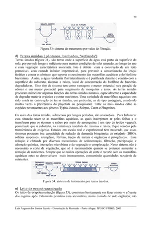 90

Figura 33: sistema de tratamento por valas de filtração.
d) Terras úmidas ( pântanos, banhados, “wetlands”)
Terras úmidas (figura 34), são terras onde a superfície da água está perto da superfície do
solo, por período longo o suficiente para manter condições de solo saturado, ao longo do ano
e com vegetação característica associada. Isto é obtido com a construção de um leito
permeável, com camada inferior impermeável, para prevenir a contaminação do lençol
freático e conter o substrato que suporta o crescimento das macrófitas aquáticas e do biofilme
bacteriano. Assim, a água residuária flui lateralmente e é purificada durante o contato com a
superfície do substrato, rizomas e raízes, local de concentração do biofilme de bactérias
degradadoras. Este tipo de sistema tem como vantagens o menor potencial para geração de
odores e um menor potencial para surgimento de mosquitos e ratos. As terras úmidas
procuram mimetizar algumas funções das terras úmidas naturais, especialmente a capacidade
de degradar matéria orgânica e conter nutrientes. Uma variedade de macrófitas aquáticas tem
sido usada na construção de terras úmidas, em particular, as do tipo emergente, atendendo
muitas vezes à preferência do projetista ou pesquisador. Entre as mais usadas estão as
espécies pertencentes aos gêneros Typha, Juncos, Scirpus, Carex e Phagmites.
Os solos das terras úmidas, submersos por longos períodos, são anaeróbios. Para balancear
essa situação usam-se as macrófitas aquáticas, as quais incorporam ar pelas folhas e o
transferem para os rizomas e raízes por meio do aerenquima ( um tipo de tecido vegetal),
permitindo que o substrato, na vizinhança imediata de rizomas e raízes, fique aeróbio pela
transferência de oxigênio. Estudos em escala real e experimental têm mostrado que esses
sistemas possuem boa capacidade de redução da demanda bioquímica de oxigênio (DBO),
sólidos suspensos, nitrogênio, fósforo, traços de metais e orgânicos e patogênicos. Essa
redução é efetuada por diversos mecanismos de sedimentação, filtração, precipitação e
adsorção química, interações microbiana e da vegetação e complexação. Neste sistema não é
necessário o corte da vegetação, que só é recomendado quando se pretende aumentar a
remoção de nutrientes. Sempre que se realiza operações de corte e recorte com as macrófitas
aquáticas estas se desenvolvem mais intensamente, consumindo quantidades razoáveis de
nutrientes.

Figura 34: sistema de tratamento por terras úmidas.
e) Leito de evapotranspiração
Os leitos de evapotranspiração (figura 35), consistem basicamente em fazer passar o efluente
dos esgotos após tratamento primário e/ou secundário, numa camada de solo orgânico, não
__________________________________________________________________________________________
Luiz Augusto dos Santos Ercole – Dissertação de Mestrado – Porto Alegre: PPGEC/UFRGS, 2003

 