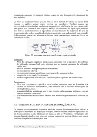91

compactado, permeado por raízes de plantas, ou por um leito de pedras sob esta camada de
solo orgânico.
Os leitos de evapotranspiração podem estar ao nível natural do terreno ou acima deste
(quando o aqüífero estiver muito próximo da superfície). Também podem ser
impermeabilizados no fundo e nas laterais ou permitirem a infiltração da água, no sub-solo
após passar pela camada de solo orgânico. O nível de tratamento das águas após passarem
pelo leito de evapotranspiração é equivalente ao nível terciário. Na superfície do leito de
evapotranspiração podem ser cultivada plantas ornamentais, para ração animal, para produção
de biomassa ou mesmo para alimentação humana (neste caso as partes usadas não devem ter
contato com o solo).

Figura 35: sistema de tratamento com leito de evapotranspiração.
Vantagens:
- Além das vantagens específicas mencionadas juntamente com as descrições dos sistemas
de infiltração subsuperficial, estes sistemas tem as mesmas vantagens da infiltração
rápida, mais:
- possível economia na implantação dos interceptores;
- ausência de maus odores;
- o terreno superior pode ser utilizado como área verde, parques e jardins;
- independência das condições climáticas;
- ausência de problemas relacionados à contaminação de vegetais e dos trabalhadores.
Desvantagens:
- Além das desvantagens específicas mencionadas juntamente com as descrições dos
sistemas de infiltração subsuperficial, estes sistemas tem as mesmas desvantagens da
infiltração rápida, mais:
- têm necessidade de unidades de reserva para permitir a alternância de utilizações entre as
mesmas (operação e descanso);
- os sistemas maiores necessitam de terrenos bem permeáveis para reduzir os requisitos de
área.

7.4 - SISTEMAS COM TRATAMENTO E DISPOSIÇÃO LOCAL
Os sistemas com tratamento e disposição local dos esgotos têm como premissas básicas a
efetivação do tratamento e a disposição do esgoto junto às unidades onde este é produzido ou
em locais próximos à estas (distância em média de 300 a 500 metros). Normalmente são
sistemas bastante simples, com pouco ou nenhum emprego de energia elétrica, com baixos
requisitos de operação, manutenção e área.
__________________________________________________________________________________________
Sistema Modular de Gestão de Águas Residuárias Domiciliares

 