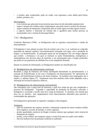 93

-

o resíduo, após compostado, pode ser usado, com segurança, como adubo para hortas,
jardins, pomares, etc.;

Desvantagens:
- é um sistema que apresenta inconvenientes para áreas de alta densidade populacional;
- requer o manejo dos resíduos após compostagem, que pode causar aversões das pessoas;
- requer soluções de tratamento e disposição para as outras águas servidas (águas cinzas);
- o aspecto estético e funcional do sistema não é agradável para muitas pessoas, já
acostumadas com o sistema de descarga hídrica.

7.4.2 - Biodigestores
Conforme Macintyre (1996), os biodigestores têm as seguintes características e modos de
funcionamento:
O biodigestor é uma câmara na qual, fora do contato com a luz e o ar, realizam-se a digestão
anaeróbia de material orgânico convenientemente misturado com água, com a produção de
biogás e os biofertilizantes. As principais partes de um biodigestor são: um tanque digestor
que contém a biomassa e no qual se realizam as ações fermentadoras, acidogênicas e
metanogênicas dos diversos tipos de bactérias e um armazenador para o biogás produzido,
que pode ser um gasômetro de abóbada fixa ou de campânula flutuante.
Quanto ao sistema de alimentação, os biodigestores podem ser classificados em:
a) Biodigestores de alimentação contínua
Recebem a carga de biomassa sob forma semilíquida diariamente ou periodicamente, e a
remoção do biofertilizante se faz com o biodigestor em funcionamento. Os suprimentos de
biogás e de biofertilizante realiza-se de forma contínua. Os modelos mais empregados são o
chinês e o indiano (figura 37). Atualmente estes dois modelos estão sendo adaptados com a
utilização de invólucros plásticos infláveis .
b) Biodigestores de alimentação intermitente
São carregados com a carga total de biomassa, a qual fica retida até que seja completado o
processo da biodigestão. Esgotada a capacidade de produção da biomassa colocada, o
biodigestor é esvaziado e recebe uma nova carga de biomassa. É, portanto, um sistema que
deve ter, no mínimo, dois equipamentos (com funcionamento alternado) para permitir a
continuidade das operações.
Os biodigestores apresentam as seguintes vantagens e desvantagens:
Vantagens:
- além do tratamento dos esgotos, permite o tratamento conjunto de outros resíduos sólidos
(lixo orgânico, excretas de animais, e restos vegetais);
- produz quantidades razoáveis de biogás (volumes maiores que qualquer outro sistema de
tratamento de esgoto);
- produz, como resíduo, um composto seguro e muito bom para ser usado como adubo;
- não tem nenhum risco de poluição acidental ao ambiente;
__________________________________________________________________________________________
Sistema Modular de Gestão de Águas Residuárias Domiciliares

 