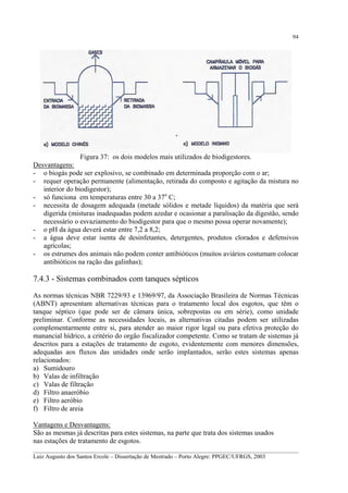 94

Figura 37: os dois modelos mais utilizados de biodigestores.
Desvantagens:
- o biogás pode ser explosivo, se combinado em determinada proporção com o ar;
- requer operação permanente (alimentação, retirada do composto e agitação da mistura no
interior do biodigestor);
- só funciona em temperaturas entre 30 a 37o C;
- necessita de dosagem adequada (metade sólidos e metade líquidos) da matéria que será
digerida (misturas inadequadas podem azedar e ocasionar a paralisação da digestão, sendo
necessário o esvaziamento do biodigestor para que o mesmo possa operar novamente);
- o pH da água deverá estar entre 7,2 a 8,2;
- a água deve estar isenta de desinfetantes, detergentes, produtos clorados e defensivos
agrícolas;
- os estrumes dos animais não podem conter antibióticos (muitos aviários costumam colocar
antibióticos na ração das galinhas);

7.4.3 - Sistemas combinados com tanques sépticos
As normas técnicas NBR 7229/93 e 13969/97, da Associação Brasileira de Normas Técnicas
(ABNT) apresentam alternativas técnicas para o tratamento local dos esgotos, que têm o
tanque séptico (que pode ser de câmara única, sobrepostas ou em série), como unidade
preliminar. Conforme as necessidades locais, as alternativas citadas podem ser utilizadas
complementarmente entre si, para atender ao maior rigor legal ou para efetiva proteção do
manancial hídrico, a critério do orgão fiscalizador competente. Como se tratam de sistemas já
descritos para a estações de tratamento de esgoto, evidentemente com menores dimensões,
adequadas aos fluxos das unidades onde serão implantados, serão estes sistemas apenas
relacionados:
a) Sumidouro
b) Valas de infiltração
c) Valas de filtração
d) Filtro anaeróbio
e) Filtro aeróbio
f) Filtro de areia
Vantagens e Desvantagens:
São as mesmas já descritas para estes sistemas, na parte que trata dos sistemas usados
nas estações de tratamento de esgotos.
__________________________________________________________________________________________
Luiz Augusto dos Santos Ercole – Dissertação de Mestrado – Porto Alegre: PPGEC/UFRGS, 2003

 