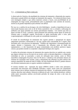95

7.5 – CONSIDERAÇÕES GERAIS
A observação da história e da atualidade dos sistemas de tratamento e disposição dos esgotos,
alerta para o grande déficit em relação ao tratamento dos esgotos. Um sistema de baixo custo,
com montagem simples e que utilize materiais comuns e locais, com possibilidade de ser
empregado em larga escala, principalmente para as populações mais carentes de recursos,
mostra-se de grande importância para eliminar este déficit.
Por sua vez, a análise do uso da água e do ciclo hidrológico, ressalta a importância de que a
intervenção humana neste ciclo se dê de forma sustentável, isto é, evitando a sobrecarga do
ambiente com águas poluídas (ou mesmo parcialmente tratadas). Um sistema que trate as
águas servidas no local, e permita o aproveitamento dos poluentes destas águas na forma de
insumos para a produção vegetal, devolvendo as águas purificadas para o ciclo, pela
evapotranspiração e infiltração no solo, pode ser considerado sustentável.
O estudo da microbiologia de tratamento dos esgotos permite a apropriação de alguns
importantes princípios, destacando-se o de que, quanto mais concentrado for o esgoto, mais
facilitado será o seu processo de depuração. Também são importantes a homogeneização do
esgoto, durante o tratamento, com o lançamento dos afluentes junto ao fundo dos
equipamentos e o não lançamento de águas contaminadas com produtos químicos (águas
cinzas), que podem retardar ou suspender a depuração biológica dos esgotos.
A análise dos principais sistemas de tratamento dos esgotos descritos no capítulo sete, mostra
que alguns sistemas em uso há mais de um século, como os decanto-digestores e a disposição
controlada no solo, se associados a outros de utilização mais recente, como os filtros
anaeróbios (empregados há pouco mais de 40 anos) e valendo-se dos princípios básicos de
sistemas de concepção mais recente, como o lançamento dos afluentes na parte inferior dos
reatores anaeróbios de manta de lodo (UASB) e de leito fluidificado (RALF), podem oferecer
um eficiente tratamento para os esgotos sanitários residenciais.
O sistema modular com separação das águas (SMSA) atende a todos estes princípios,
merecendo uma descrição mais detalhada realizada a seguir, assim como um cotejamento
deste sistema com os demais sistemas de tratamento dos esgotos. As aplicações práticas deste
sistema, descritas mais adiante, fornecem evidências de que é um sistema promissor, embora
ainda sejam necessárias análises envolvendo períodos de tempo de cinco a dez anos de
funcionamento.

__________________________________________________________________________________________
Sistema Modular de Gestão de Águas Residuárias Domiciliares

 